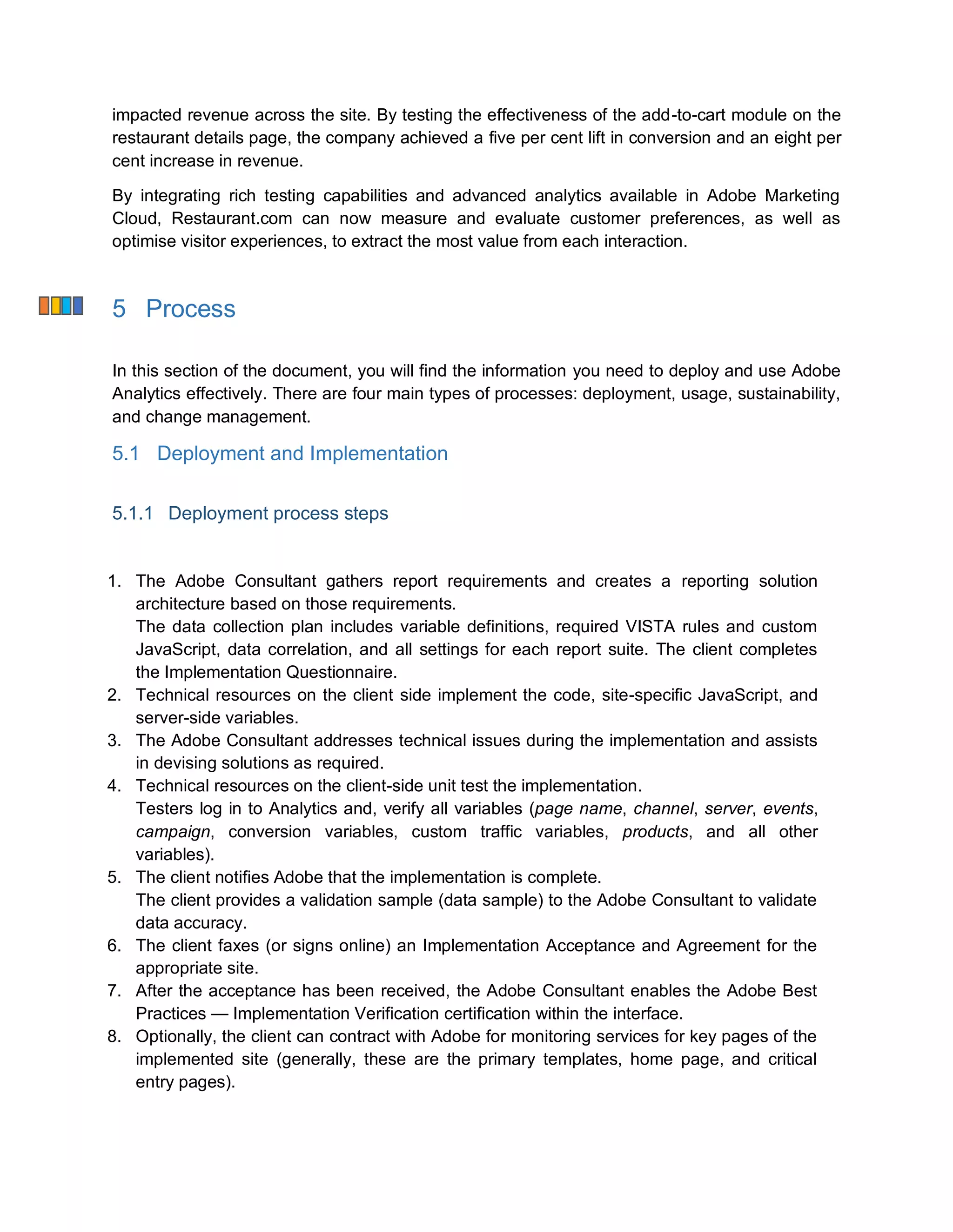 impacted revenue across the site. By testing the effectiveness of the add-to-cart module on the
restaurant details page, the company achieved a five per cent lift in conversion and an eight per
cent increase in revenue.
By integrating rich testing capabilities and advanced analytics available in Adobe Marketing
Cloud, Restaurant.com can now measure and evaluate customer preferences, as well as
optimise visitor experiences, to extract the most value from each interaction.
5 Process
In this section of the document, you will find the information you need to deploy and use Adobe
Analytics effectively. There are four main types of processes: deployment, usage, sustainability,
and change management.
5.1 Deployment and Implementation
5.1.1 Deployment process steps
1. The Adobe Consultant gathers report requirements and creates a reporting solution
architecture based on those requirements.
The data collection plan includes variable definitions, required VISTA rules and custom
JavaScript, data correlation, and all settings for each report suite. The client completes
the Implementation Questionnaire.
2. Technical resources on the client side implement the code, site-specific JavaScript, and
server-side variables.
3. The Adobe Consultant addresses technical issues during the implementation and assists
in devising solutions as required.
4. Technical resources on the client-side unit test the implementation.
Testers log in to Analytics and, verify all variables (page name, channel, server, events,
campaign, conversion variables, custom traffic variables, products, and all other
variables).
5. The client notifies Adobe that the implementation is complete.
The client provides a validation sample (data sample) to the Adobe Consultant to validate
data accuracy.
6. The client faxes (or signs online) an Implementation Acceptance and Agreement for the
appropriate site.
7. After the acceptance has been received, the Adobe Consultant enables the Adobe Best
Practices — Implementation Verification certification within the interface.
8. Optionally, the client can contract with Adobe for monitoring services for key pages of the
implemented site (generally, these are the primary templates, home page, and critical
entry pages).
 