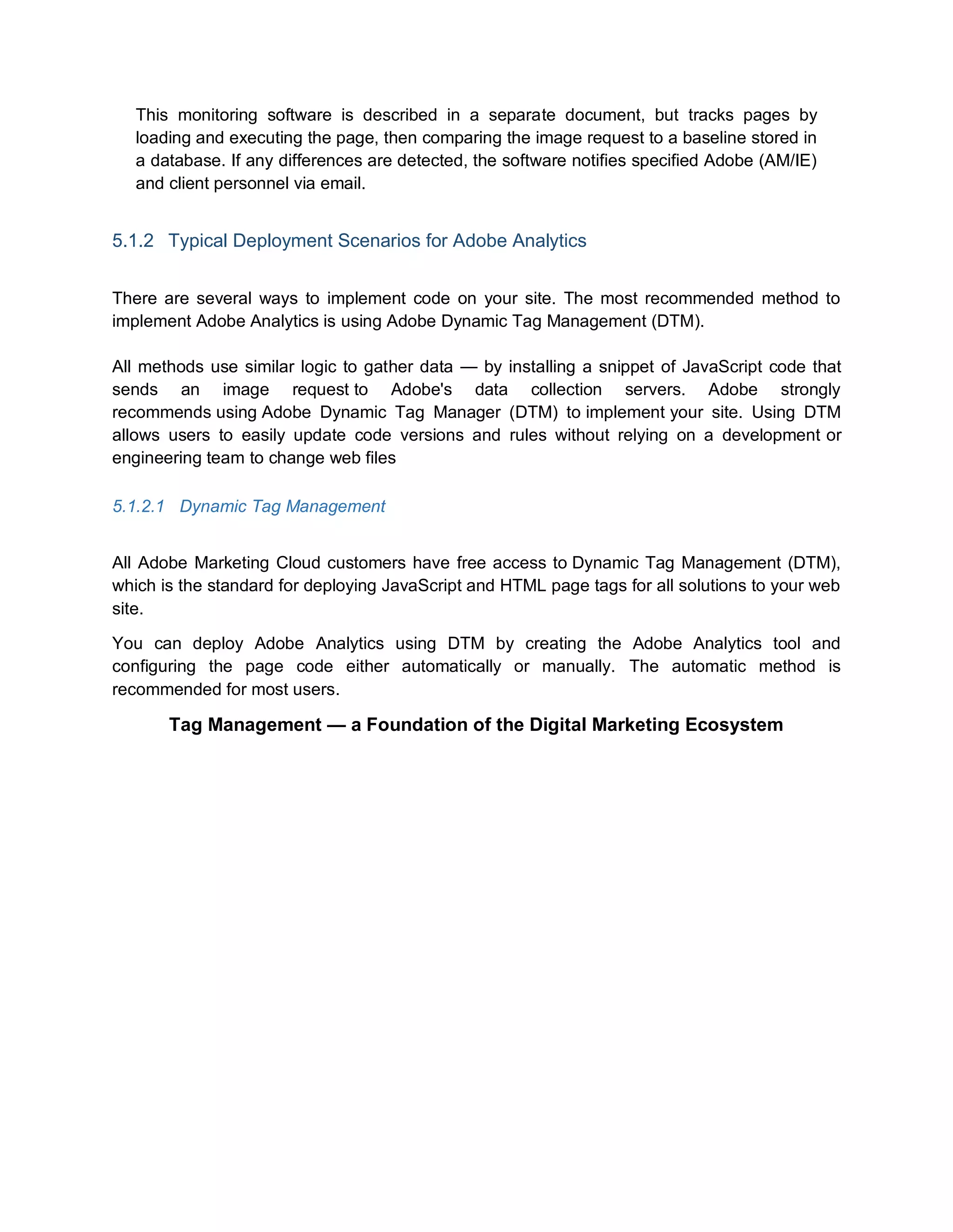 This monitoring software is described in a separate document, but tracks pages by
loading and executing the page, then comparing the image request to a baseline stored in
a database. If any differences are detected, the software notifies specified Adobe (AM/IE)
and client personnel via email.
5.1.2 Typical Deployment Scenarios for Adobe Analytics
There are several ways to implement code on your site. The most recommended method to
implement Adobe Analytics is using Adobe Dynamic Tag Management (DTM).
All methods use similar logic to gather data — by installing a snippet of JavaScript code that
sends an image request to Adobe's data collection servers. Adobe strongly
recommends using Adobe Dynamic Tag Manager (DTM) to implement your site. Using DTM
allows users to easily update code versions and rules without relying on a development or
engineering team to change web files
5.1.2.1 Dynamic Tag Management
All Adobe Marketing Cloud customers have free access to Dynamic Tag Management (DTM),
which is the standard for deploying JavaScript and HTML page tags for all solutions to your web
site.
You can deploy Adobe Analytics using DTM by creating the Adobe Analytics tool and
configuring the page code either automatically or manually. The automatic method is
recommended for most users.
Tag Management — a Foundation of the Digital Marketing Ecosystem
 