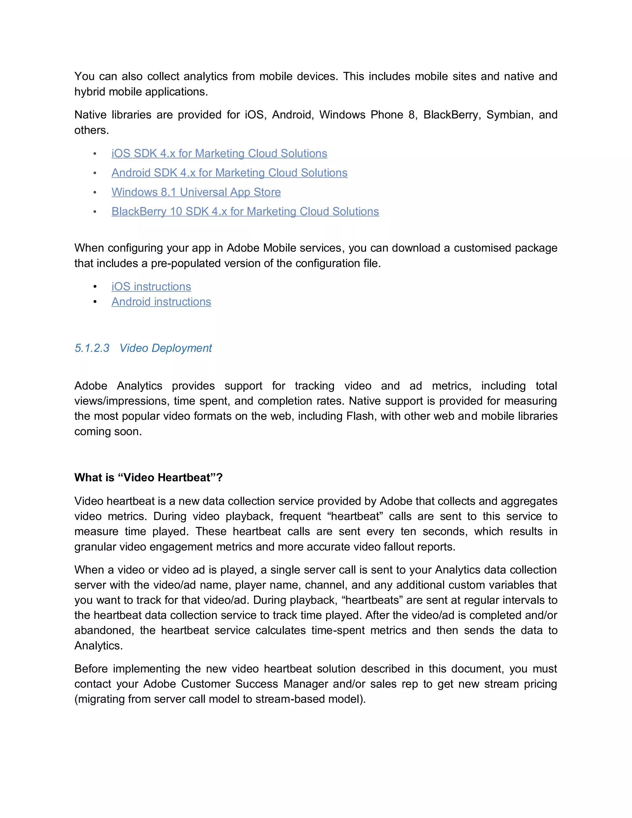 You can also collect analytics from mobile devices. This includes mobile sites and native and
hybrid mobile applications.
Native libraries are provided for iOS, Android, Windows Phone 8, BlackBerry, Symbian, and
others.
• iOS SDK 4.x for Marketing Cloud Solutions
• Android SDK 4.x for Marketing Cloud Solutions
• Windows 8.1 Universal App Store
• BlackBerry 10 SDK 4.x for Marketing Cloud Solutions
When configuring your app in Adobe Mobile services, you can download a customised package
that includes a pre-populated version of the configuration file.
• iOS instructions
• Android instructions
5.1.2.3 Video Deployment
Adobe Analytics provides support for tracking video and ad metrics, including total
views/impressions, time spent, and completion rates. Native support is provided for measuring
the most popular video formats on the web, including Flash, with other web and mobile libraries
coming soon.
What is “Video Heartbeat”?
Video heartbeat is a new data collection service provided by Adobe that collects and aggregates
video metrics. During video playback, frequent “heartbeat” calls are sent to this service to
measure time played. These heartbeat calls are sent every ten seconds, which results in
granular video engagement metrics and more accurate video fallout reports.
When a video or video ad is played, a single server call is sent to your Analytics data collection
server with the video/ad name, player name, channel, and any additional custom variables that
you want to track for that video/ad. During playback, “heartbeats” are sent at regular intervals to
the heartbeat data collection service to track time played. After the video/ad is completed and/or
abandoned, the heartbeat service calculates time-spent metrics and then sends the data to
Analytics.
Before implementing the new video heartbeat solution described in this document, you must
contact your Adobe Customer Success Manager and/or sales rep to get new stream pricing
(migrating from server call model to stream-based model).
 