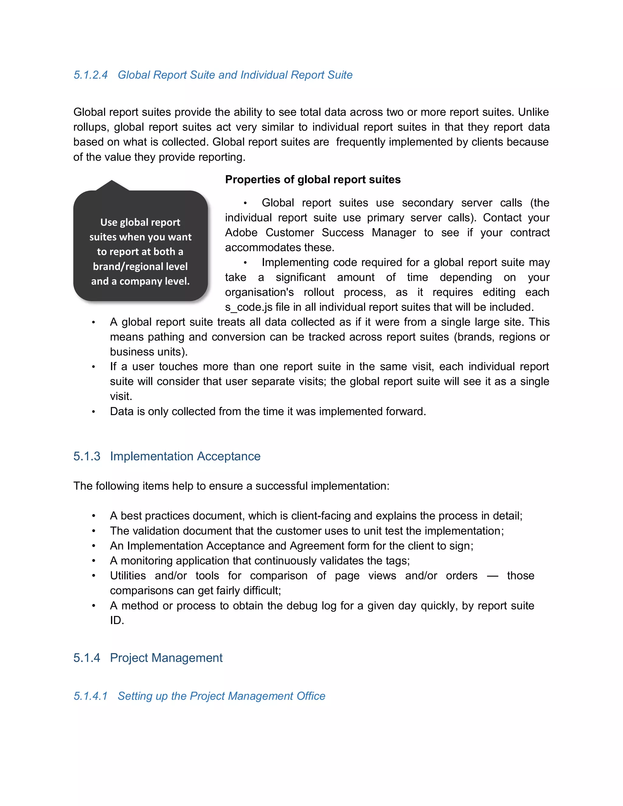 5.1.2.4 Global Report Suite and Individual Report Suite
Global report suites provide the ability to see total data across two or more report suites. Unlike
rollups, global report suites act very similar to individual report suites in that they report data
based on what is collected. Global report suites are frequently implemented by clients because
of the value they provide reporting.
Properties of global report suites
• Global report suites use secondary server calls (the
individual report suite use primary server calls). Contact your
Adobe Customer Success Manager to see if your contract
accommodates these.
• Implementing code required for a global report suite may
take a significant amount of time depending on your
organisation's rollout process, as it requires editing each
s_code.js file in all individual report suites that will be included.
• A global report suite treats all data collected as if it were from a single large site. This
means pathing and conversion can be tracked across report suites (brands, regions or
business units).
• If a user touches more than one report suite in the same visit, each individual report
suite will consider that user separate visits; the global report suite will see it as a single
visit.
• Data is only collected from the time it was implemented forward.
5.1.3 Implementation Acceptance
The following items help to ensure a successful implementation:
• A best practices document, which is client-facing and explains the process in detail;
• The validation document that the customer uses to unit test the implementation;
• An Implementation Acceptance and Agreement form for the client to sign;
• A monitoring application that continuously validates the tags;
• Utilities and/or tools for comparison of page views and/or orders — those
comparisons can get fairly difficult;
• A method or process to obtain the debug log for a given day quickly, by report suite
ID.
5.1.4 Project Management
5.1.4.1 Setting up the Project Management Office
Use global report
suites when you want
to report at both a
brand/regional level
and a company level.
 