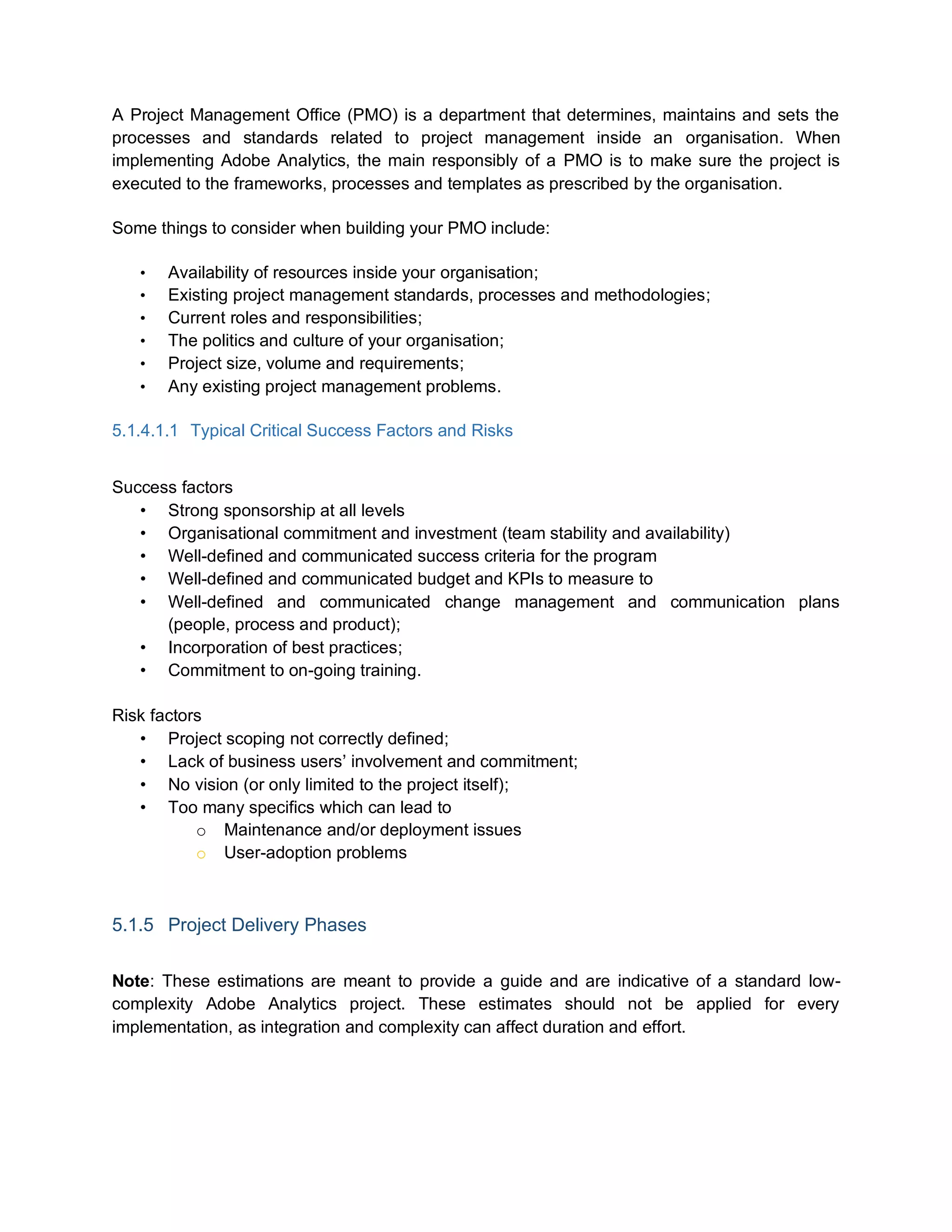 A Project Management Office (PMO) is a department that determines, maintains and sets the
processes and standards related to project management inside an organisation. When
implementing Adobe Analytics, the main responsibly of a PMO is to make sure the project is
executed to the frameworks, processes and templates as prescribed by the organisation.
Some things to consider when building your PMO include:
• Availability of resources inside your organisation;
• Existing project management standards, processes and methodologies;
• Current roles and responsibilities;
• The politics and culture of your organisation;
• Project size, volume and requirements;
• Any existing project management problems.
5.1.4.1.1 Typical Critical Success Factors and Risks
Success factors
• Strong sponsorship at all levels
• Organisational commitment and investment (team stability and availability)
• Well-defined and communicated success criteria for the program
• Well-defined and communicated budget and KPIs to measure to
• Well-defined and communicated change management and communication plans
(people, process and product);
• Incorporation of best practices;
• Commitment to on-going training.
Risk factors
• Project scoping not correctly defined;
• Lack of business users’ involvement and commitment;
• No vision (or only limited to the project itself);
• Too many specifics which can lead to
o Maintenance and/or deployment issues
o User-adoption problems
5.1.5 Project Delivery Phases
Note: These estimations are meant to provide a guide and are indicative of a standard low-
complexity Adobe Analytics project. These estimates should not be applied for every
implementation, as integration and complexity can affect duration and effort.
 