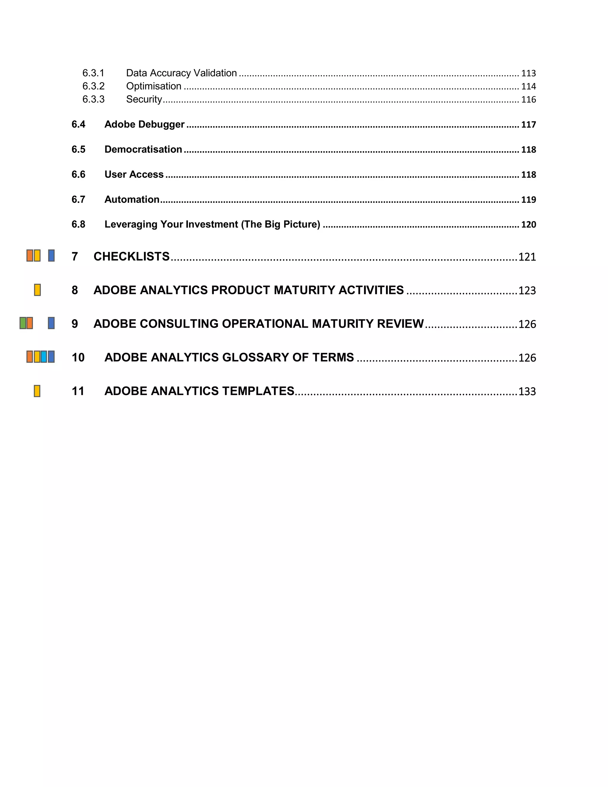 6.3.1 Data Accuracy Validation ........................................................................................................... 113
6.3.2 Optimisation ................................................................................................................................ 114
6.3.3 Security........................................................................................................................................ 116
6.4 Adobe Debugger ............................................................................................................................... 117
6.5 Democratisation................................................................................................................................ 118
6.6 User Access....................................................................................................................................... 118
6.7 Automation......................................................................................................................................... 119
6.8 Leveraging Your Investment (The Big Picture) ........................................................................... 120
7 CHECKLISTS................................................................................................................121
8 ADOBE ANALYTICS PRODUCT MATURITY ACTIVITIES ....................................123
9 ADOBE CONSULTING OPERATIONAL MATURITY REVIEW..............................126
10 ADOBE ANALYTICS GLOSSARY OF TERMS ....................................................126
11 ADOBE ANALYTICS TEMPLATES........................................................................133
 