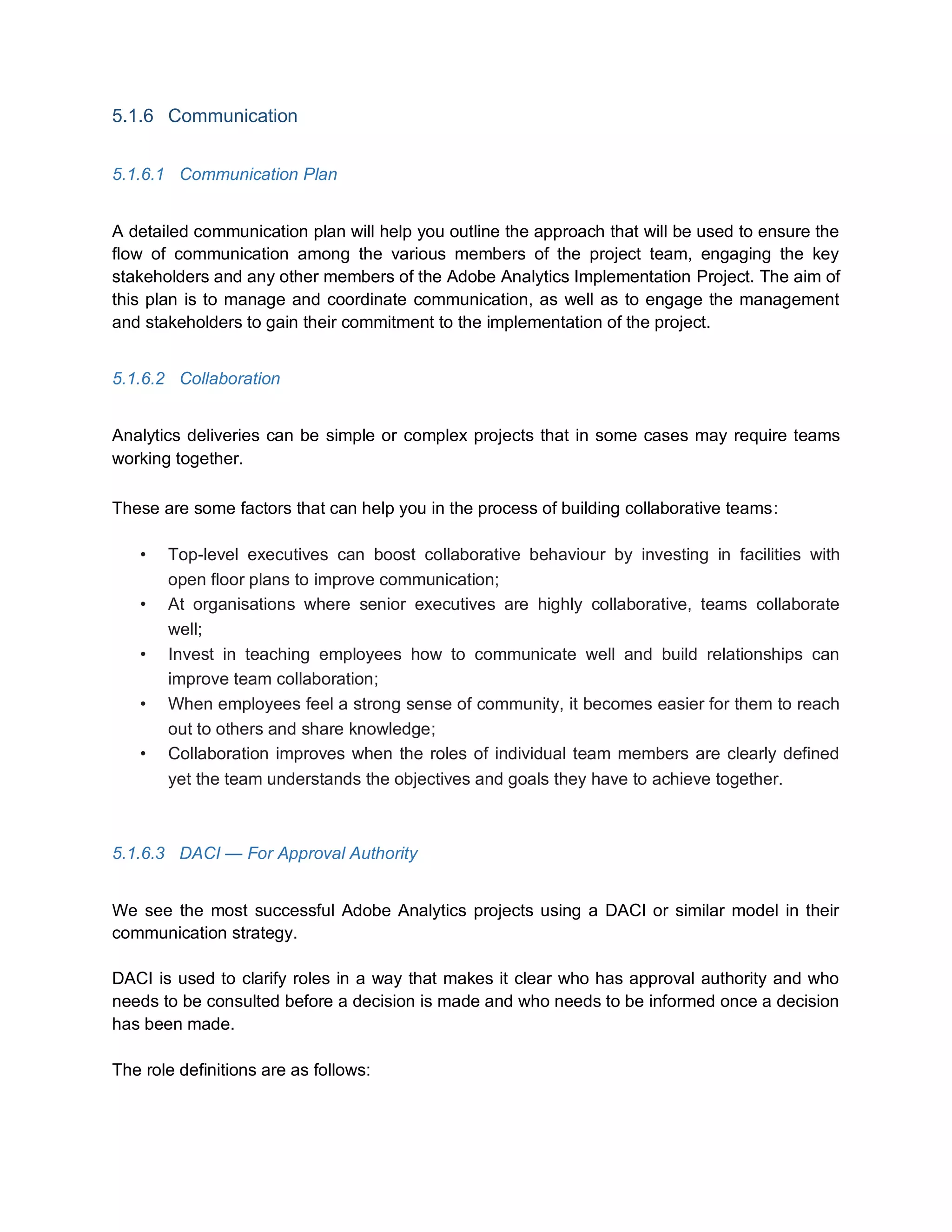 5.1.6 Communication
5.1.6.1 Communication Plan
A detailed communication plan will help you outline the approach that will be used to ensure the
flow of communication among the various members of the project team, engaging the key
stakeholders and any other members of the Adobe Analytics Implementation Project. The aim of
this plan is to manage and coordinate communication, as well as to engage the management
and stakeholders to gain their commitment to the implementation of the project.
5.1.6.2 Collaboration
Analytics deliveries can be simple or complex projects that in some cases may require teams
working together.
These are some factors that can help you in the process of building collaborative teams:
• Top-level executives can boost collaborative behaviour by investing in facilities with
open floor plans to improve communication;
• At organisations where senior executives are highly collaborative, teams collaborate
well;
• Invest in teaching employees how to communicate well and build relationships can
improve team collaboration;
• When employees feel a strong sense of community, it becomes easier for them to reach
out to others and share knowledge;
• Collaboration improves when the roles of individual team members are clearly defined
yet the team understands the objectives and goals they have to achieve together.
5.1.6.3 DACI — For Approval Authority
We see the most successful Adobe Analytics projects using a DACI or similar model in their
communication strategy.
DACI is used to clarify roles in a way that makes it clear who has approval authority and who
needs to be consulted before a decision is made and who needs to be informed once a decision
has been made.
The role definitions are as follows:
 