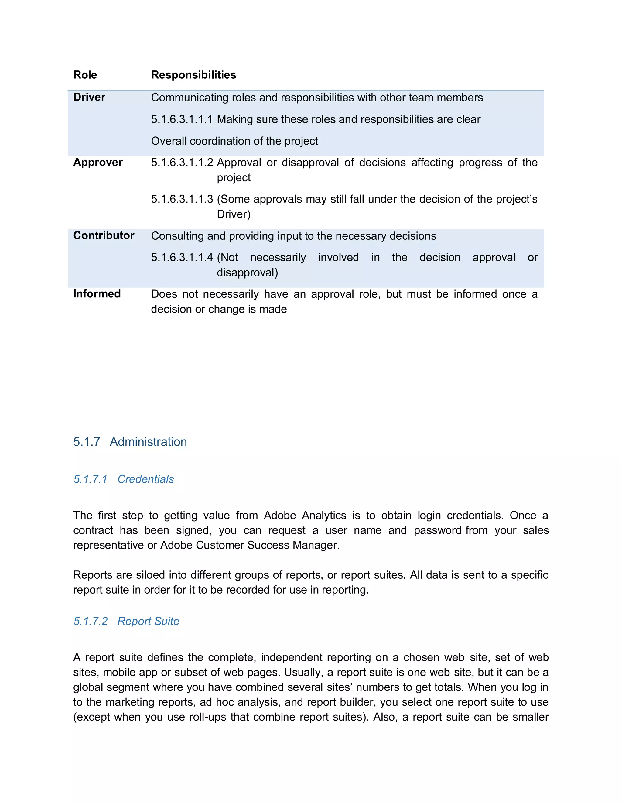 Role Responsibilities
Driver Communicating roles and responsibilities with other team members
5.1.6.3.1.1.1 Making sure these roles and responsibilities are clear
Overall coordination of the project
Approver 5.1.6.3.1.1.2 Approval or disapproval of decisions affecting progress of the
project
5.1.6.3.1.1.3 (Some approvals may still fall under the decision of the project’s
Driver)
Contributor Consulting and providing input to the necessary decisions
5.1.6.3.1.1.4 (Not necessarily involved in the decision approval or
disapproval)
Informed Does not necessarily have an approval role, but must be informed once a
decision or change is made
5.1.7 Administration
5.1.7.1 Credentials
The first step to getting value from Adobe Analytics is to obtain login credentials. Once a
contract has been signed, you can request a user name and password from your sales
representative or Adobe Customer Success Manager.
Reports are siloed into different groups of reports, or report suites. All data is sent to a specific
report suite in order for it to be recorded for use in reporting.
5.1.7.2 Report Suite
A report suite defines the complete, independent reporting on a chosen web site, set of web
sites, mobile app or subset of web pages. Usually, a report suite is one web site, but it can be a
global segment where you have combined several sites’ numbers to get totals. When you log in
to the marketing reports, ad hoc analysis, and report builder, you select one report suite to use
(except when you use roll-ups that combine report suites). Also, a report suite can be smaller
 