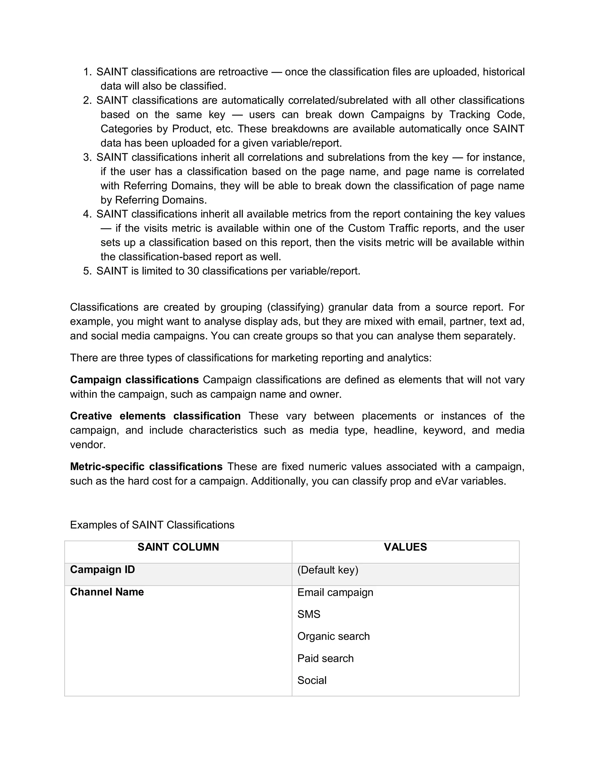 1. SAINT classifications are retroactive — once the classification files are uploaded, historical
data will also be classified.
2. SAINT classifications are automatically correlated/subrelated with all other classifications
based on the same key — users can break down Campaigns by Tracking Code,
Categories by Product, etc. These breakdowns are available automatically once SAINT
data has been uploaded for a given variable/report.
3. SAINT classifications inherit all correlations and subrelations from the key — for instance,
if the user has a classification based on the page name, and page name is correlated
with Referring Domains, they will be able to break down the classification of page name
by Referring Domains.
4. SAINT classifications inherit all available metrics from the report containing the key values
— if the visits metric is available within one of the Custom Traffic reports, and the user
sets up a classification based on this report, then the visits metric will be available within
the classification-based report as well.
5. SAINT is limited to 30 classifications per variable/report.
Classifications are created by grouping (classifying) granular data from a source report. For
example, you might want to analyse display ads, but they are mixed with email, partner, text ad,
and social media campaigns. You can create groups so that you can analyse them separately.
There are three types of classifications for marketing reporting and analytics:
Campaign classifications Campaign classifications are defined as elements that will not vary
within the campaign, such as campaign name and owner.
Creative elements classification These vary between placements or instances of the
campaign, and include characteristics such as media type, headline, keyword, and media
vendor.
Metric-specific classifications These are fixed numeric values associated with a campaign,
such as the hard cost for a campaign. Additionally, you can classify prop and eVar variables.
Examples of SAINT Classifications
SAINT COLUMN VALUES
Campaign ID (Default key)
Channel Name Email campaign
SMS
Organic search
Paid search
Social
 