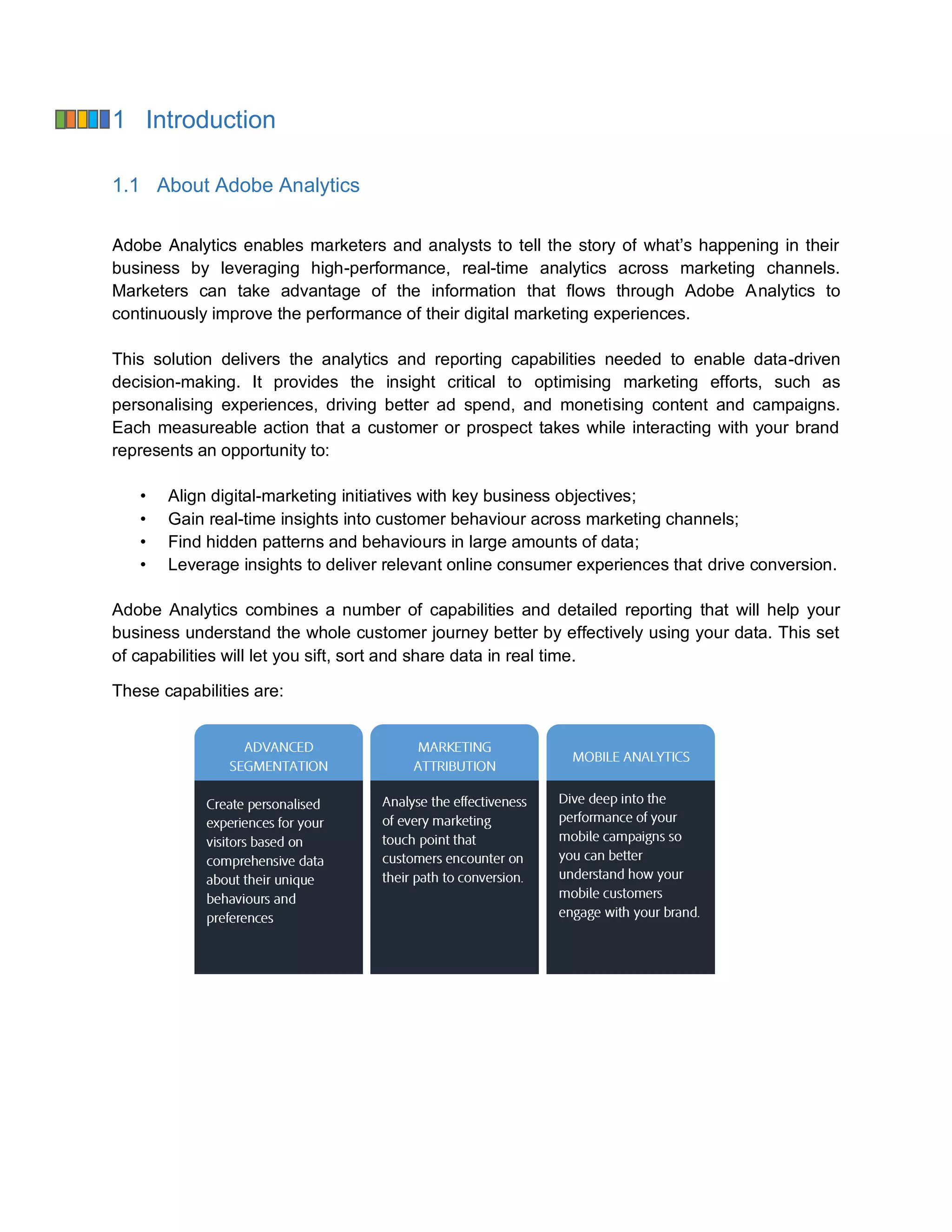 1 Introduction
1.1 About Adobe Analytics
Adobe Analytics enables marketers and analysts to tell the story of what’s happening in their
business by leveraging high-performance, real-time analytics across marketing channels.
Marketers can take advantage of the information that flows through Adobe Analytics to
continuously improve the performance of their digital marketing experiences.
This solution delivers the analytics and reporting capabilities needed to enable data-driven
decision-making. It provides the insight critical to optimising marketing efforts, such as
personalising experiences, driving better ad spend, and monetising content and campaigns.
Each measureable action that a customer or prospect takes while interacting with your brand
represents an opportunity to:
• Align digital-marketing initiatives with key business objectives;
• Gain real-time insights into customer behaviour across marketing channels;
• Find hidden patterns and behaviours in large amounts of data;
• Leverage insights to deliver relevant online consumer experiences that drive conversion.
Adobe Analytics combines a number of capabilities and detailed reporting that will help your
business understand the whole customer journey better by effectively using your data. This set
of capabilities will let you sift, sort and share data in real time.
These capabilities are:
 