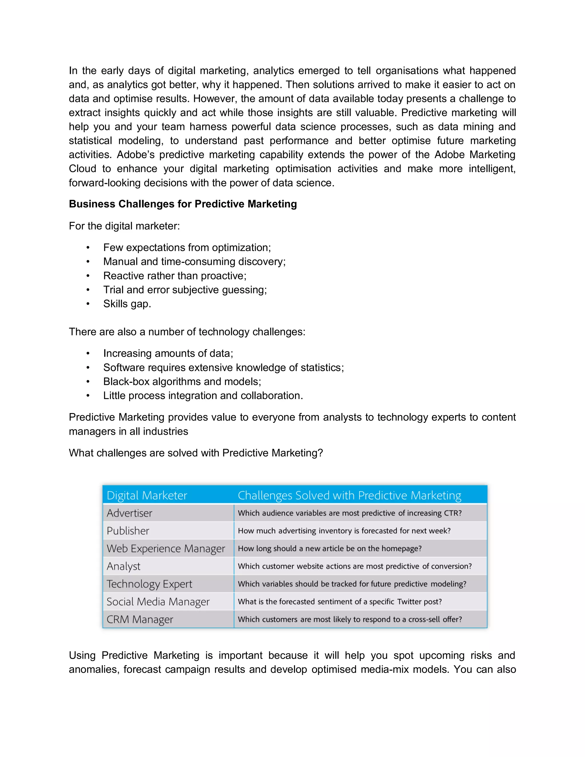 In the early days of digital marketing, analytics emerged to tell organisations what happened
and, as analytics got better, why it happened. Then solutions arrived to make it easier to act on
data and optimise results. However, the amount of data available today presents a challenge to
extract insights quickly and act while those insights are still valuable. Predictive marketing will
help you and your team harness powerful data science processes, such as data mining and
statistical modeling, to understand past performance and better optimise future marketing
activities. Adobe’s predictive marketing capability extends the power of the Adobe Marketing
Cloud to enhance your digital marketing optimisation activities and make more intelligent,
forward-looking decisions with the power of data science.
Business Challenges for Predictive Marketing
For the digital marketer:
• Few expectations from optimization;
• Manual and time-consuming discovery;
• Reactive rather than proactive;
• Trial and error subjective guessing;
• Skills gap.
There are also a number of technology challenges:
• Increasing amounts of data;
• Software requires extensive knowledge of statistics;
• Black-box algorithms and models;
• Little process integration and collaboration.
Predictive Marketing provides value to everyone from analysts to technology experts to content
managers in all industries
What challenges are solved with Predictive Marketing?
Using Predictive Marketing is important because it will help you spot upcoming risks and
anomalies, forecast campaign results and develop optimised media-mix models. You can also
 
