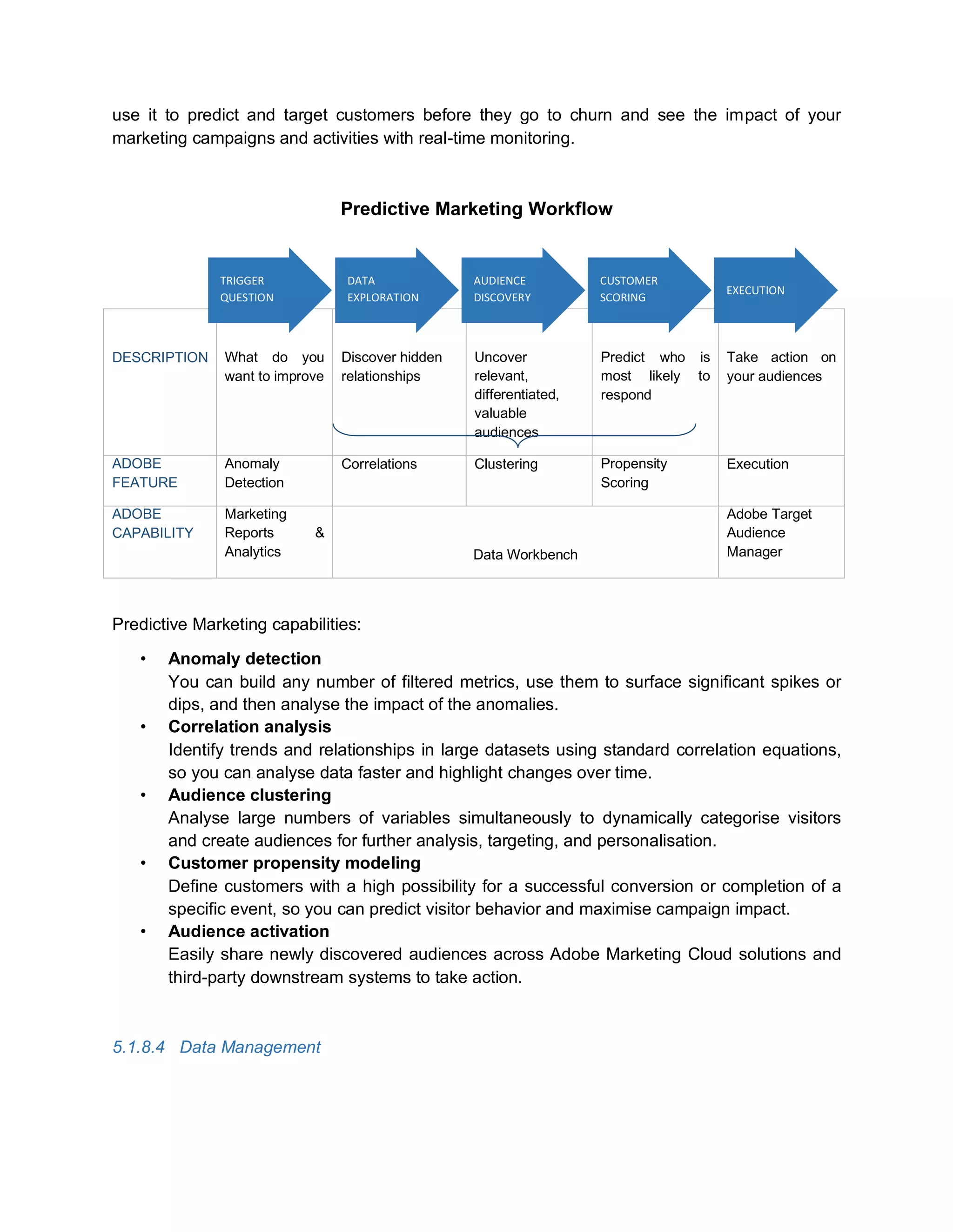 use it to predict and target customers before they go to churn and see the impact of your
marketing campaigns and activities with real-time monitoring.
Predictive Marketing Workflow
DESCRIPTION What do you
want to improve
Discover hidden
relationships
Uncover
relevant,
differentiated,
valuable
audiences
Predict who is
most likely to
respond
Take action on
your audiences
ADOBE
FEATURE
Anomaly
Detection
Correlations Clustering Propensity
Scoring
Execution
ADOBE
CAPABILITY
Marketing
Reports &
Analytics Data Workbench
Adobe Target
Audience
Manager
Predictive Marketing capabilities:
• Anomaly detection
You can build any number of filtered metrics, use them to surface significant spikes or
dips, and then analyse the impact of the anomalies.
• Correlation analysis
Identify trends and relationships in large datasets using standard correlation equations,
so you can analyse data faster and highlight changes over time.
• Audience clustering
Analyse large numbers of variables simultaneously to dynamically categorise visitors
and create audiences for further analysis, targeting, and personalisation.
• Customer propensity modeling
Define customers with a high possibility for a successful conversion or completion of a
specific event, so you can predict visitor behavior and maximise campaign impact.
• Audience activation
Easily share newly discovered audiences across Adobe Marketing Cloud solutions and
third-party downstream systems to take action.
5.1.8.4 Data Management
TRIGGER
QUESTION
DATA
EXPLORATION
AUDIENCE
DISCOVERY
CUSTOMER
SCORING
EXECUTION
 