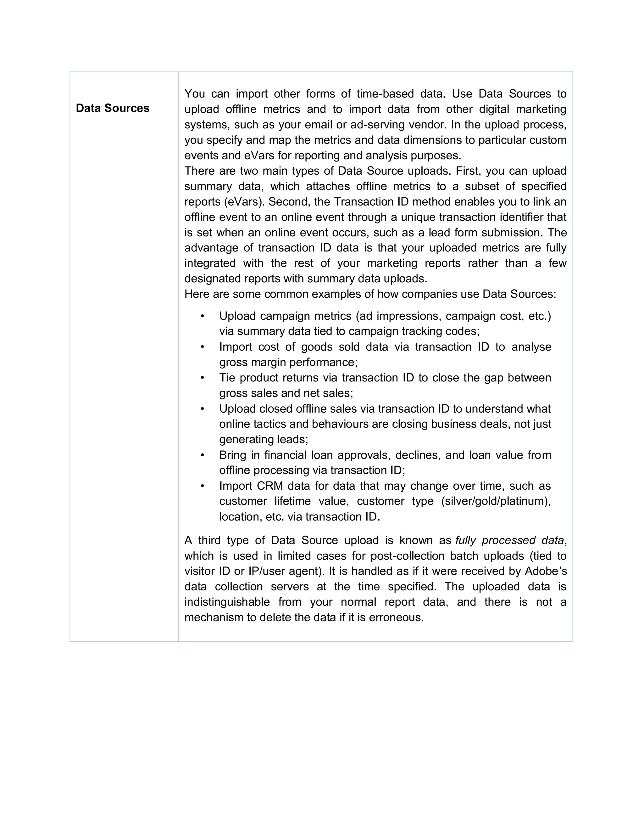 Data Sources
You can import other forms of time-based data. Use Data Sources to
upload offline metrics and to import data from other digital marketing
systems, such as your email or ad-serving vendor. In the upload process,
you specify and map the metrics and data dimensions to particular custom
events and eVars for reporting and analysis purposes.
There are two main types of Data Source uploads. First, you can upload
summary data, which attaches offline metrics to a subset of specified
reports (eVars). Second, the Transaction ID method enables you to link an
offline event to an online event through a unique transaction identifier that
is set when an online event occurs, such as a lead form submission. The
advantage of transaction ID data is that your uploaded metrics are fully
integrated with the rest of your marketing reports rather than a few
designated reports with summary data uploads.
Here are some common examples of how companies use Data Sources:
• Upload campaign metrics (ad impressions, campaign cost, etc.)
via summary data tied to campaign tracking codes;
• Import cost of goods sold data via transaction ID to analyse
gross margin performance;
• Tie product returns via transaction ID to close the gap between
gross sales and net sales;
• Upload closed offline sales via transaction ID to understand what
online tactics and behaviours are closing business deals, not just
generating leads;
• Bring in financial loan approvals, declines, and loan value from
offline processing via transaction ID;
• Import CRM data for data that may change over time, such as
customer lifetime value, customer type (silver/gold/platinum),
location, etc. via transaction ID.
A third type of Data Source upload is known as fully processed data,
which is used in limited cases for post-collection batch uploads (tied to
visitor ID or IP/user agent). It is handled as if it were received by Adobe’s
data collection servers at the time specified. The uploaded data is
indistinguishable from your normal report data, and there is not a
mechanism to delete the data if it is erroneous.
 