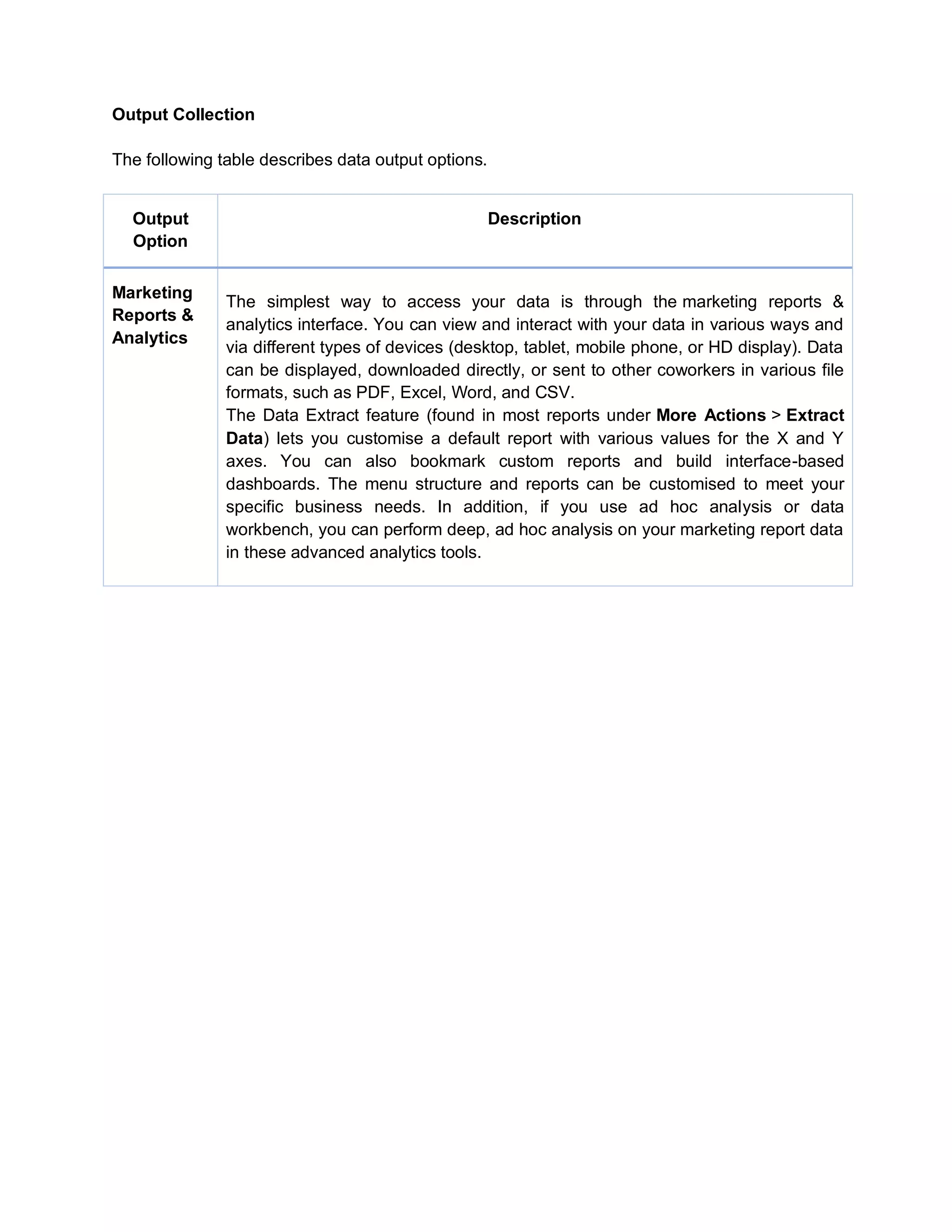 Output Collection
The following table describes data output options.
Output
Option
Description
Marketing
Reports &
Analytics
The simplest way to access your data is through the marketing reports &
analytics interface. You can view and interact with your data in various ways and
via different types of devices (desktop, tablet, mobile phone, or HD display). Data
can be displayed, downloaded directly, or sent to other coworkers in various file
formats, such as PDF, Excel, Word, and CSV.
The Data Extract feature (found in most reports under More Actions > Extract
Data) lets you customise a default report with various values for the X and Y
axes. You can also bookmark custom reports and build interface-based
dashboards. The menu structure and reports can be customised to meet your
specific business needs. In addition, if you use ad hoc analysis or data
workbench, you can perform deep, ad hoc analysis on your marketing report data
in these advanced analytics tools.
 