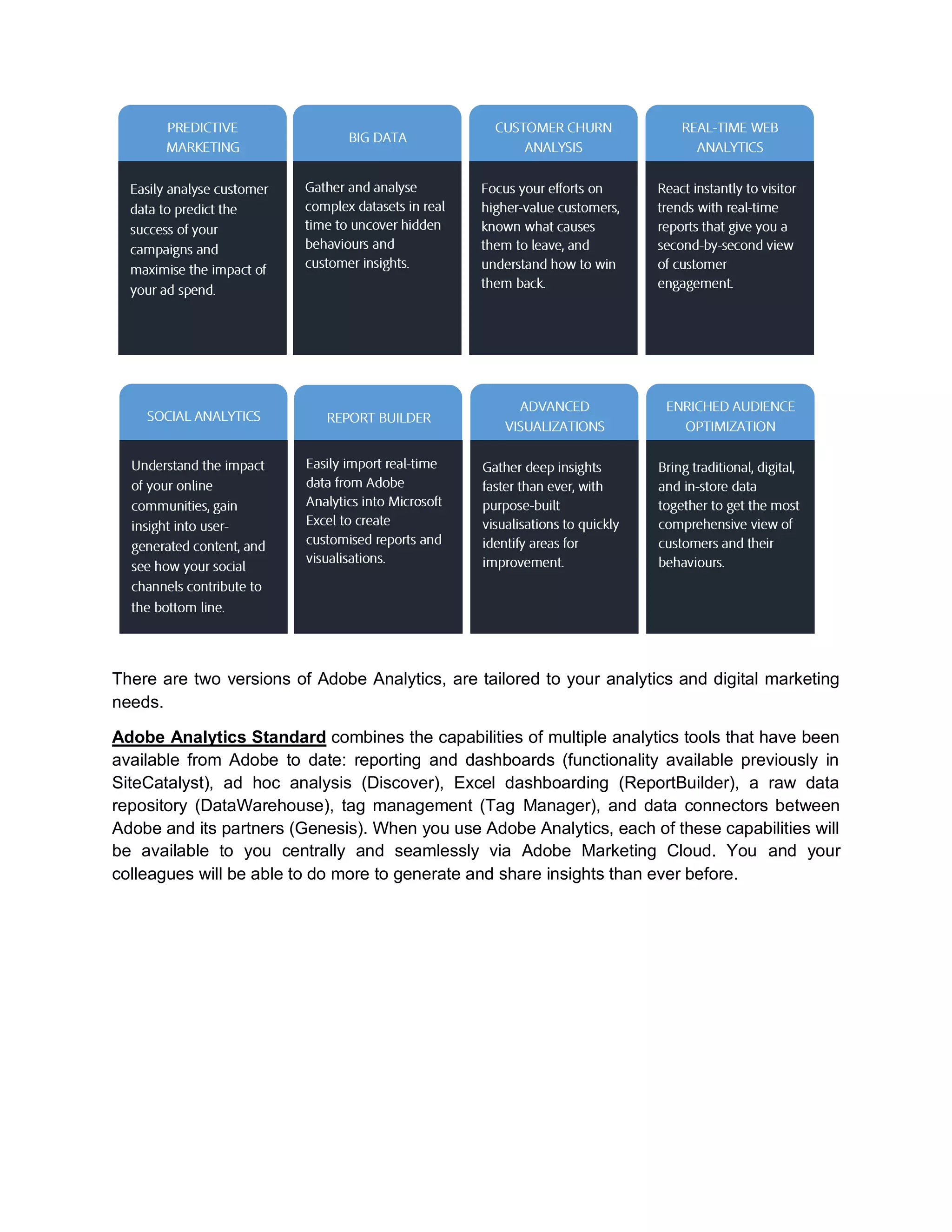 There are two versions of Adobe Analytics, are tailored to your analytics and digital marketing
needs.
Adobe Analytics Standard combines the capabilities of multiple analytics tools that have been
available from Adobe to date: reporting and dashboards (functionality available previously in
SiteCatalyst), ad hoc analysis (Discover), Excel dashboarding (ReportBuilder), a raw data
repository (DataWarehouse), tag management (Tag Manager), and data connectors between
Adobe and its partners (Genesis). When you use Adobe Analytics, each of these capabilities will
be available to you centrally and seamlessly via Adobe Marketing Cloud. You and your
colleagues will be able to do more to generate and share insights than ever before.
 
