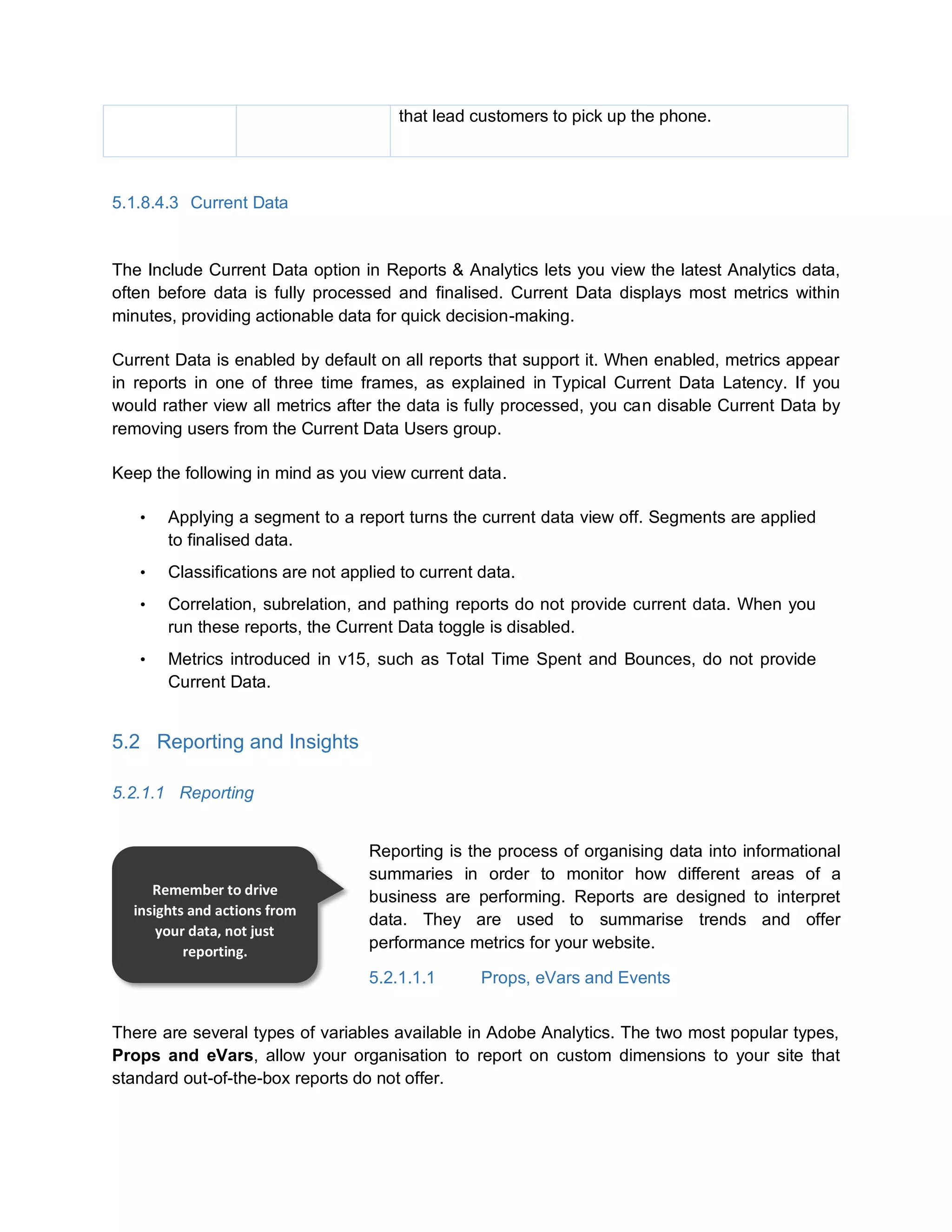 that lead customers to pick up the phone.
5.1.8.4.3 Current Data
The Include Current Data option in Reports & Analytics lets you view the latest Analytics data,
often before data is fully processed and finalised. Current Data displays most metrics within
minutes, providing actionable data for quick decision-making.
Current Data is enabled by default on all reports that support it. When enabled, metrics appear
in reports in one of three time frames, as explained in Typical Current Data Latency. If you
would rather view all metrics after the data is fully processed, you can disable Current Data by
removing users from the Current Data Users group.
Keep the following in mind as you view current data.
• Applying a segment to a report turns the current data view off. Segments are applied
to finalised data.
• Classifications are not applied to current data.
• Correlation, subrelation, and pathing reports do not provide current data. When you
run these reports, the Current Data toggle is disabled.
• Metrics introduced in v15, such as Total Time Spent and Bounces, do not provide
Current Data.
5.2 Reporting and Insights
5.2.1.1 Reporting
Reporting is the process of organising data into informational
summaries in order to monitor how different areas of a
business are performing. Reports are designed to interpret
data. They are used to summarise trends and offer
performance metrics for your website.
5.2.1.1.1 Props, eVars and Events
There are several types of variables available in Adobe Analytics. The two most popular types,
Props and eVars, allow your organisation to report on custom dimensions to your site that
standard out-of-the-box reports do not offer.
Remember to drive
insights and actions from
your data, not just
reporting.
 