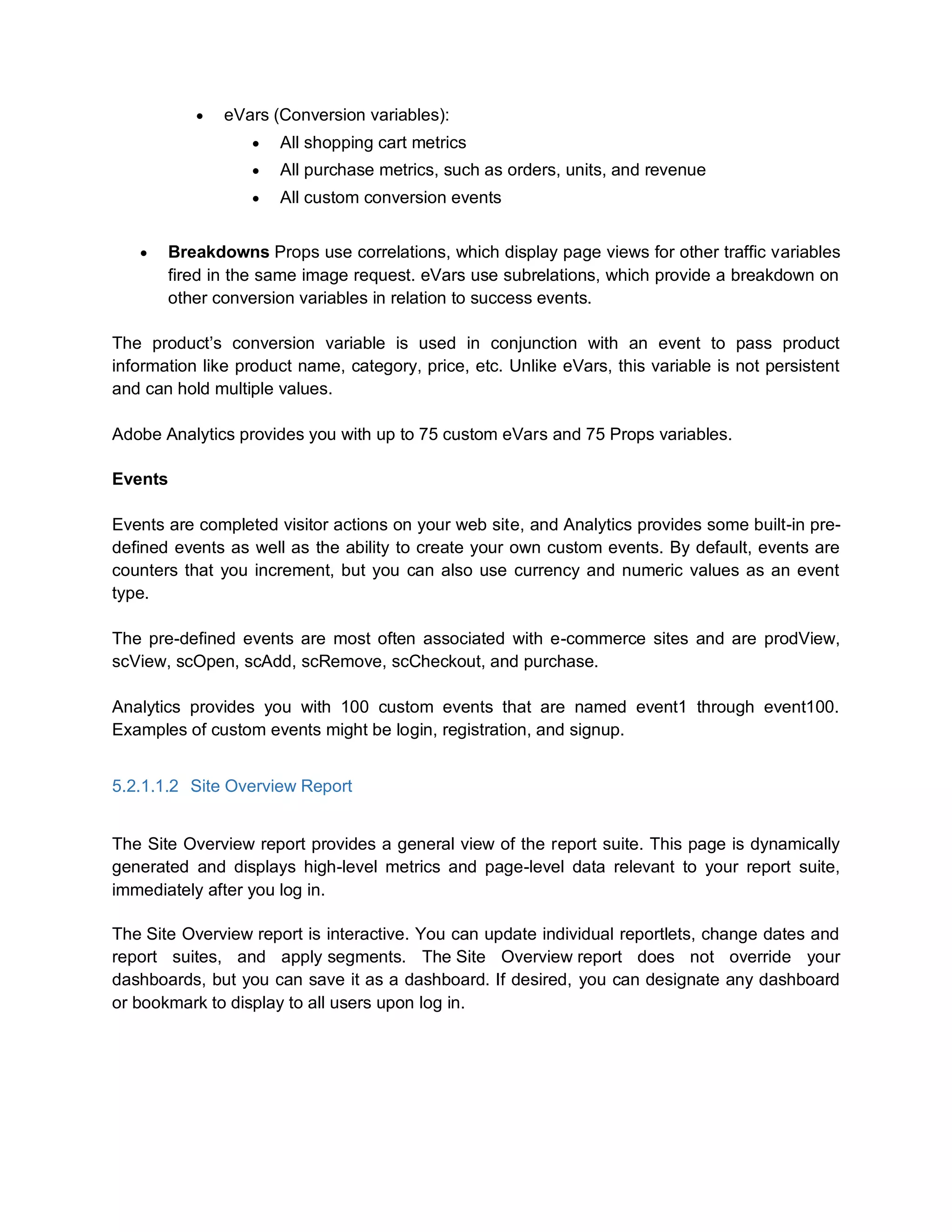  eVars (Conversion variables):
 All shopping cart metrics
 All purchase metrics, such as orders, units, and revenue
 All custom conversion events
 Breakdowns Props use correlations, which display page views for other traffic variables
fired in the same image request. eVars use subrelations, which provide a breakdown on
other conversion variables in relation to success events.
The product’s conversion variable is used in conjunction with an event to pass product
information like product name, category, price, etc. Unlike eVars, this variable is not persistent
and can hold multiple values.
Adobe Analytics provides you with up to 75 custom eVars and 75 Props variables.
Events
Events are completed visitor actions on your web site, and Analytics provides some built-in pre-
defined events as well as the ability to create your own custom events. By default, events are
counters that you increment, but you can also use currency and numeric values as an event
type.
The pre-defined events are most often associated with e-commerce sites and are prodView,
scView, scOpen, scAdd, scRemove, scCheckout, and purchase.
Analytics provides you with 100 custom events that are named event1 through event100.
Examples of custom events might be login, registration, and signup.
5.2.1.1.2 Site Overview Report
The Site Overview report provides a general view of the report suite. This page is dynamically
generated and displays high-level metrics and page-level data relevant to your report suite,
immediately after you log in.
The Site Overview report is interactive. You can update individual reportlets, change dates and
report suites, and apply segments. The Site Overview report does not override your
dashboards, but you can save it as a dashboard. If desired, you can designate any dashboard
or bookmark to display to all users upon log in.
 