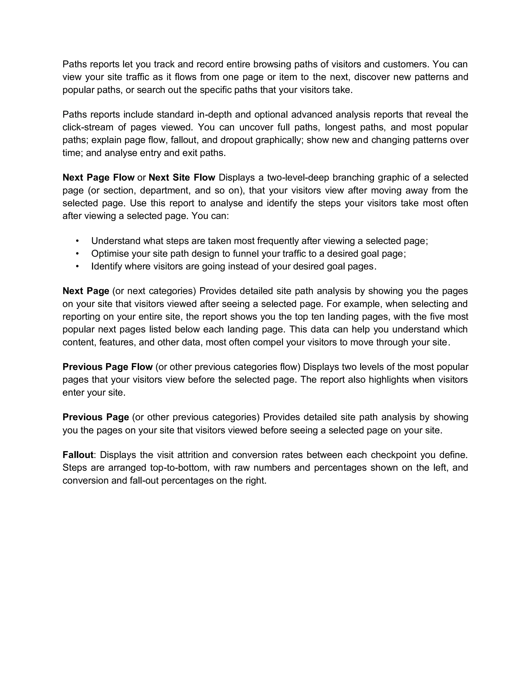 Paths reports let you track and record entire browsing paths of visitors and customers. You can
view your site traffic as it flows from one page or item to the next, discover new patterns and
popular paths, or search out the specific paths that your visitors take.
Paths reports include standard in-depth and optional advanced analysis reports that reveal the
click-stream of pages viewed. You can uncover full paths, longest paths, and most popular
paths; explain page flow, fallout, and dropout graphically; show new and changing patterns over
time; and analyse entry and exit paths.
Next Page Flow or Next Site Flow Displays a two-level-deep branching graphic of a selected
page (or section, department, and so on), that your visitors view after moving away from the
selected page. Use this report to analyse and identify the steps your visitors take most often
after viewing a selected page. You can:
• Understand what steps are taken most frequently after viewing a selected page;
• Optimise your site path design to funnel your traffic to a desired goal page;
• Identify where visitors are going instead of your desired goal pages.
Next Page (or next categories) Provides detailed site path analysis by showing you the pages
on your site that visitors viewed after seeing a selected page. For example, when selecting and
reporting on your entire site, the report shows you the top ten landing pages, with the five most
popular next pages listed below each landing page. This data can help you understand which
content, features, and other data, most often compel your visitors to move through your site.
Previous Page Flow (or other previous categories flow) Displays two levels of the most popular
pages that your visitors view before the selected page. The report also highlights when visitors
enter your site.
Previous Page (or other previous categories) Provides detailed site path analysis by showing
you the pages on your site that visitors viewed before seeing a selected page on your site.
Fallout: Displays the visit attrition and conversion rates between each checkpoint you define.
Steps are arranged top-to-bottom, with raw numbers and percentages shown on the left, and
conversion and fall-out percentages on the right.
 