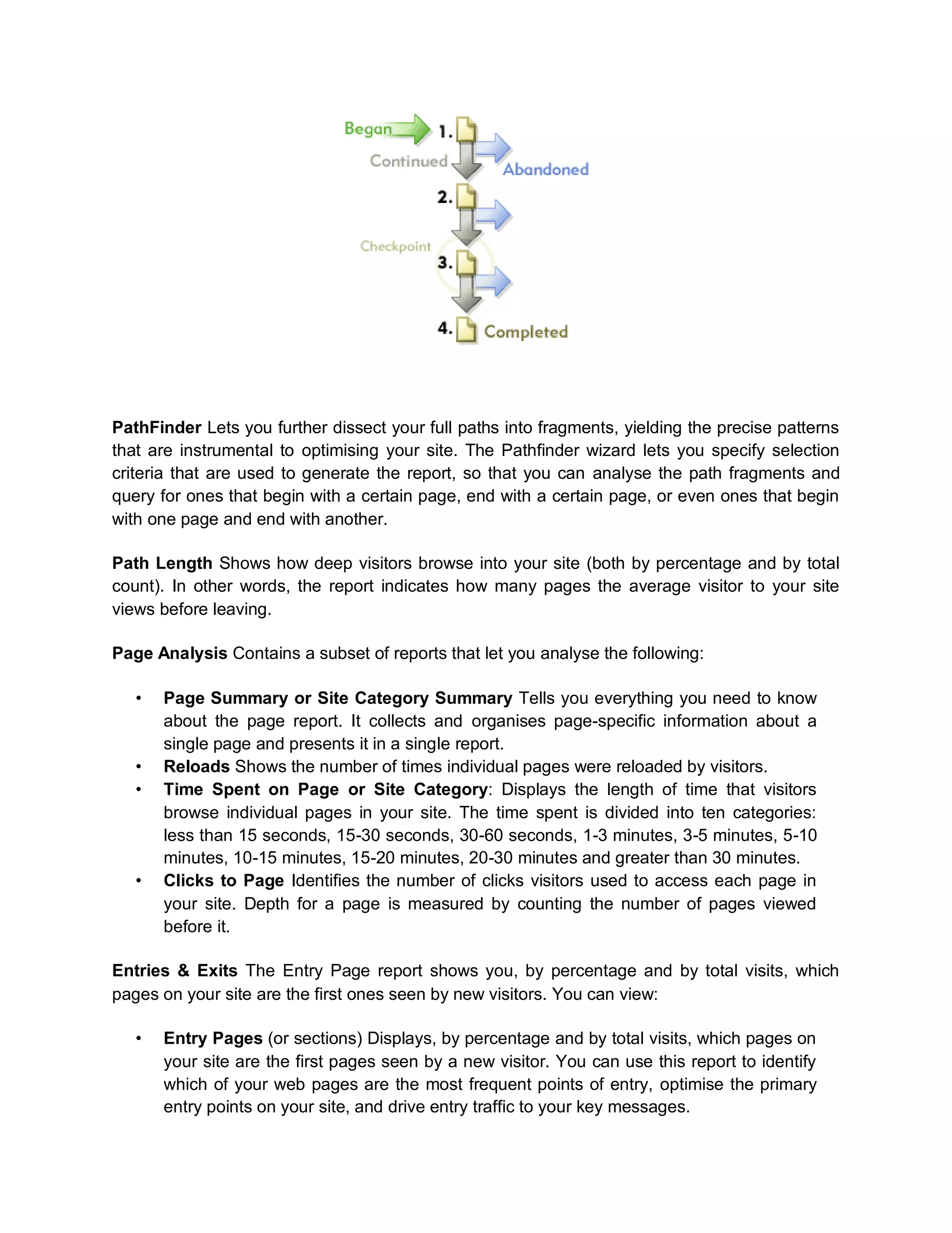 PathFinder Lets you further dissect your full paths into fragments, yielding the precise patterns
that are instrumental to optimising your site. The Pathfinder wizard lets you specify selection
criteria that are used to generate the report, so that you can analyse the path fragments and
query for ones that begin with a certain page, end with a certain page, or even ones that begin
with one page and end with another.
Path Length Shows how deep visitors browse into your site (both by percentage and by total
count). In other words, the report indicates how many pages the average visitor to your site
views before leaving.
Page Analysis Contains a subset of reports that let you analyse the following:
• Page Summary or Site Category Summary Tells you everything you need to know
about the page report. It collects and organises page-specific information about a
single page and presents it in a single report.
• Reloads Shows the number of times individual pages were reloaded by visitors.
• Time Spent on Page or Site Category: Displays the length of time that visitors
browse individual pages in your site. The time spent is divided into ten categories:
less than 15 seconds, 15-30 seconds, 30-60 seconds, 1-3 minutes, 3-5 minutes, 5-10
minutes, 10-15 minutes, 15-20 minutes, 20-30 minutes and greater than 30 minutes.
• Clicks to Page Identifies the number of clicks visitors used to access each page in
your site. Depth for a page is measured by counting the number of pages viewed
before it.
Entries & Exits The Entry Page report shows you, by percentage and by total visits, which
pages on your site are the first ones seen by new visitors. You can view:
• Entry Pages (or sections) Displays, by percentage and by total visits, which pages on
your site are the first pages seen by a new visitor. You can use this report to identify
which of your web pages are the most frequent points of entry, optimise the primary
entry points on your site, and drive entry traffic to your key messages.
 