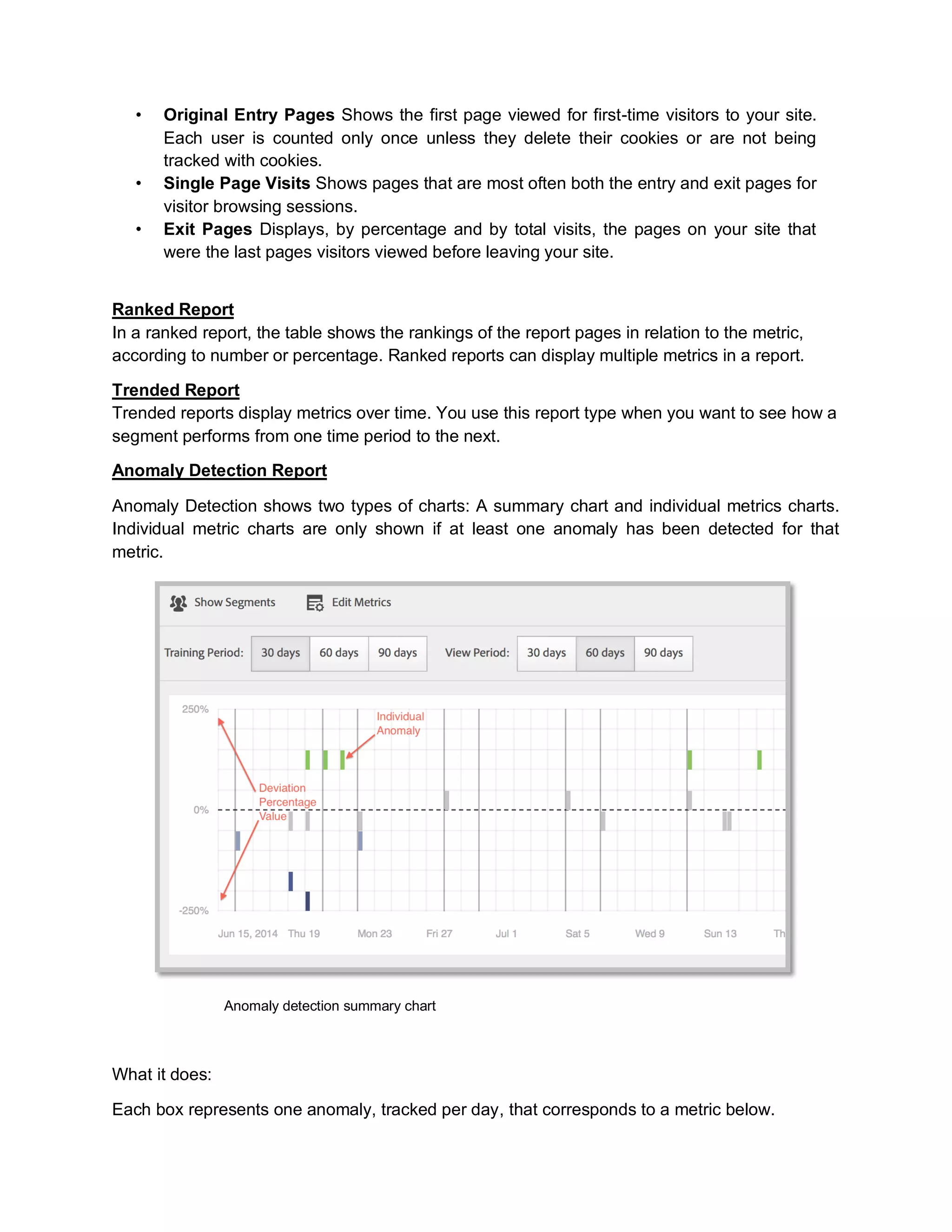 • Original Entry Pages Shows the first page viewed for first-time visitors to your site.
Each user is counted only once unless they delete their cookies or are not being
tracked with cookies.
• Single Page Visits Shows pages that are most often both the entry and exit pages for
visitor browsing sessions.
• Exit Pages Displays, by percentage and by total visits, the pages on your site that
were the last pages visitors viewed before leaving your site.
Ranked Report
In a ranked report, the table shows the rankings of the report pages in relation to the metric,
according to number or percentage. Ranked reports can display multiple metrics in a report.
Trended Report
Trended reports display metrics over time. You use this report type when you want to see how a
segment performs from one time period to the next.
Anomaly Detection Report
Anomaly Detection shows two types of charts: A summary chart and individual metrics charts.
Individual metric charts are only shown if at least one anomaly has been detected for that
metric.
Anomaly detection summary chart
What it does:
Each box represents one anomaly, tracked per day, that corresponds to a metric below.
 