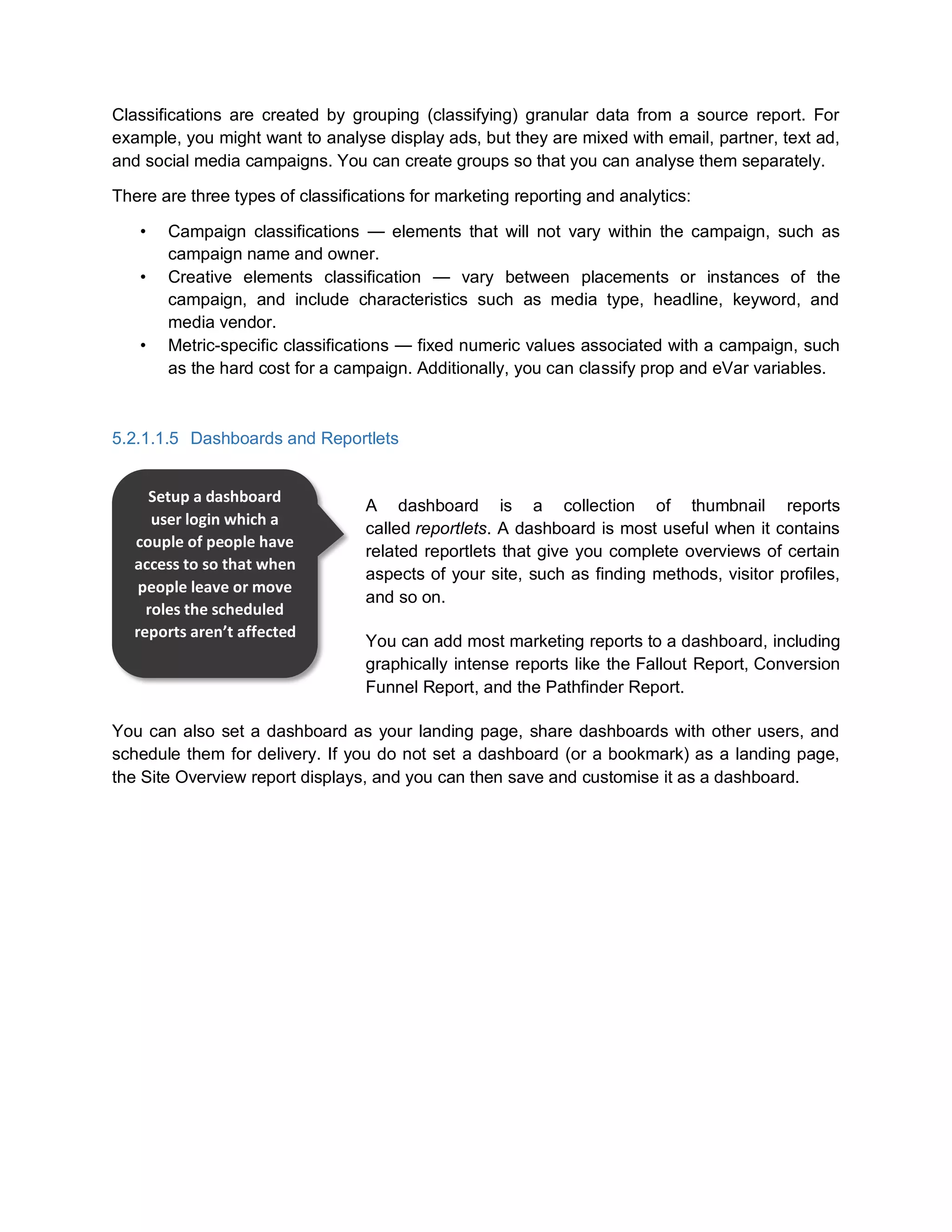 Classifications are created by grouping (classifying) granular data from a source report. For
example, you might want to analyse display ads, but they are mixed with email, partner, text ad,
and social media campaigns. You can create groups so that you can analyse them separately.
There are three types of classifications for marketing reporting and analytics:
• Campaign classifications — elements that will not vary within the campaign, such as
campaign name and owner.
• Creative elements classification — vary between placements or instances of the
campaign, and include characteristics such as media type, headline, keyword, and
media vendor.
• Metric-specific classifications — fixed numeric values associated with a campaign, such
as the hard cost for a campaign. Additionally, you can classify prop and eVar variables.
5.2.1.1.5 Dashboards and Reportlets
A dashboard is a collection of thumbnail reports
called reportlets. A dashboard is most useful when it contains
related reportlets that give you complete overviews of certain
aspects of your site, such as finding methods, visitor profiles,
and so on.
You can add most marketing reports to a dashboard, including
graphically intense reports like the Fallout Report, Conversion
Funnel Report, and the Pathfinder Report.
You can also set a dashboard as your landing page, share dashboards with other users, and
schedule them for delivery. If you do not set a dashboard (or a bookmark) as a landing page,
the Site Overview report displays, and you can then save and customise it as a dashboard.
Setup a dashboard
user login which a
couple of people have
access to so that when
people leave or move
roles the scheduled
reports aren’t affected
 