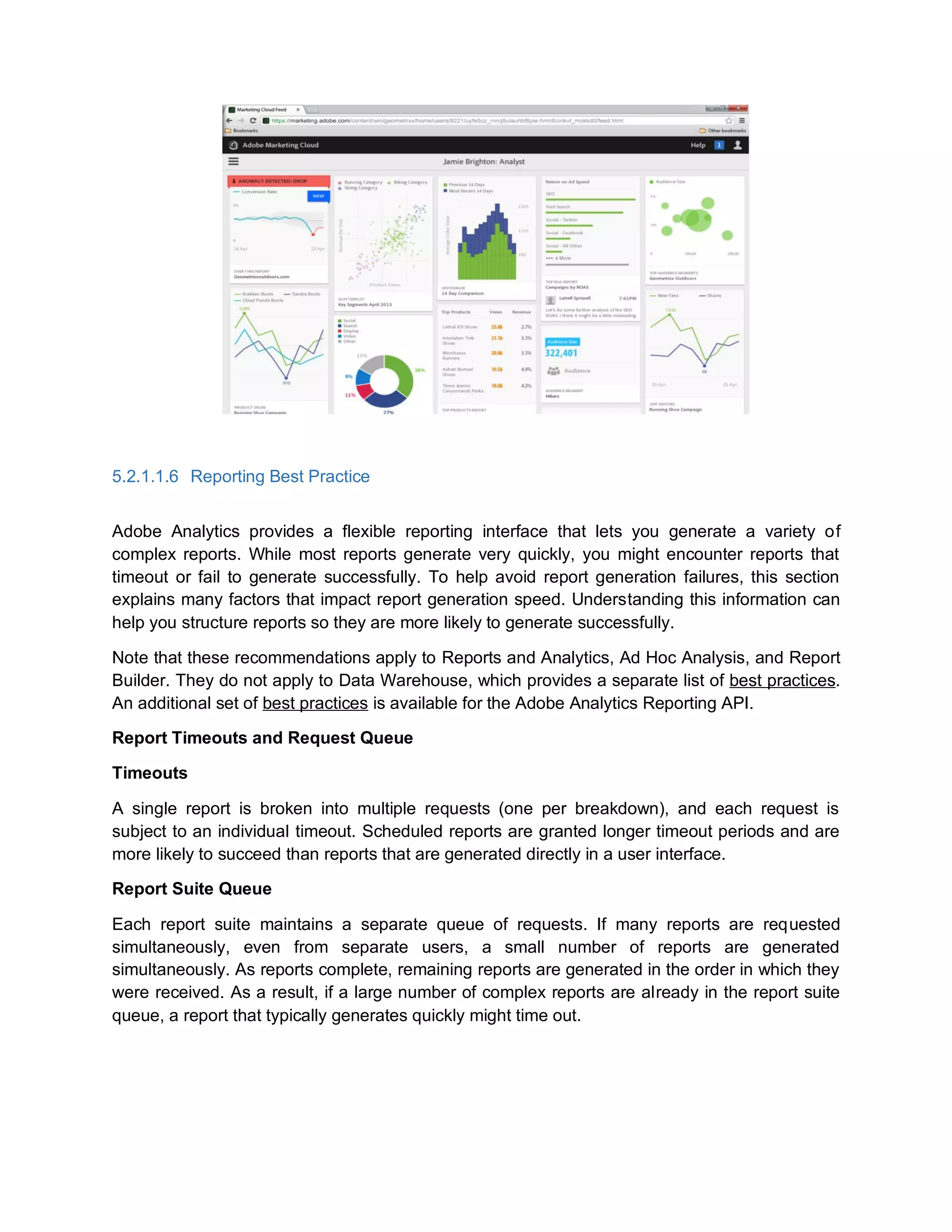 5.2.1.1.6 Reporting Best Practice
Adobe Analytics provides a flexible reporting interface that lets you generate a variety of
complex reports. While most reports generate very quickly, you might encounter reports that
timeout or fail to generate successfully. To help avoid report generation failures, this section
explains many factors that impact report generation speed. Understanding this information can
help you structure reports so they are more likely to generate successfully.
Note that these recommendations apply to Reports and Analytics, Ad Hoc Analysis, and Report
Builder. They do not apply to Data Warehouse, which provides a separate list of best practices.
An additional set of best practices is available for the Adobe Analytics Reporting API.
Report Timeouts and Request Queue
Timeouts
A single report is broken into multiple requests (one per breakdown), and each request is
subject to an individual timeout. Scheduled reports are granted longer timeout periods and are
more likely to succeed than reports that are generated directly in a user interface.
Report Suite Queue
Each report suite maintains a separate queue of requests. If many reports are requested
simultaneously, even from separate users, a small number of reports are generated
simultaneously. As reports complete, remaining reports are generated in the order in which they
were received. As a result, if a large number of complex reports are already in the report suite
queue, a report that typically generates quickly might time out.
 