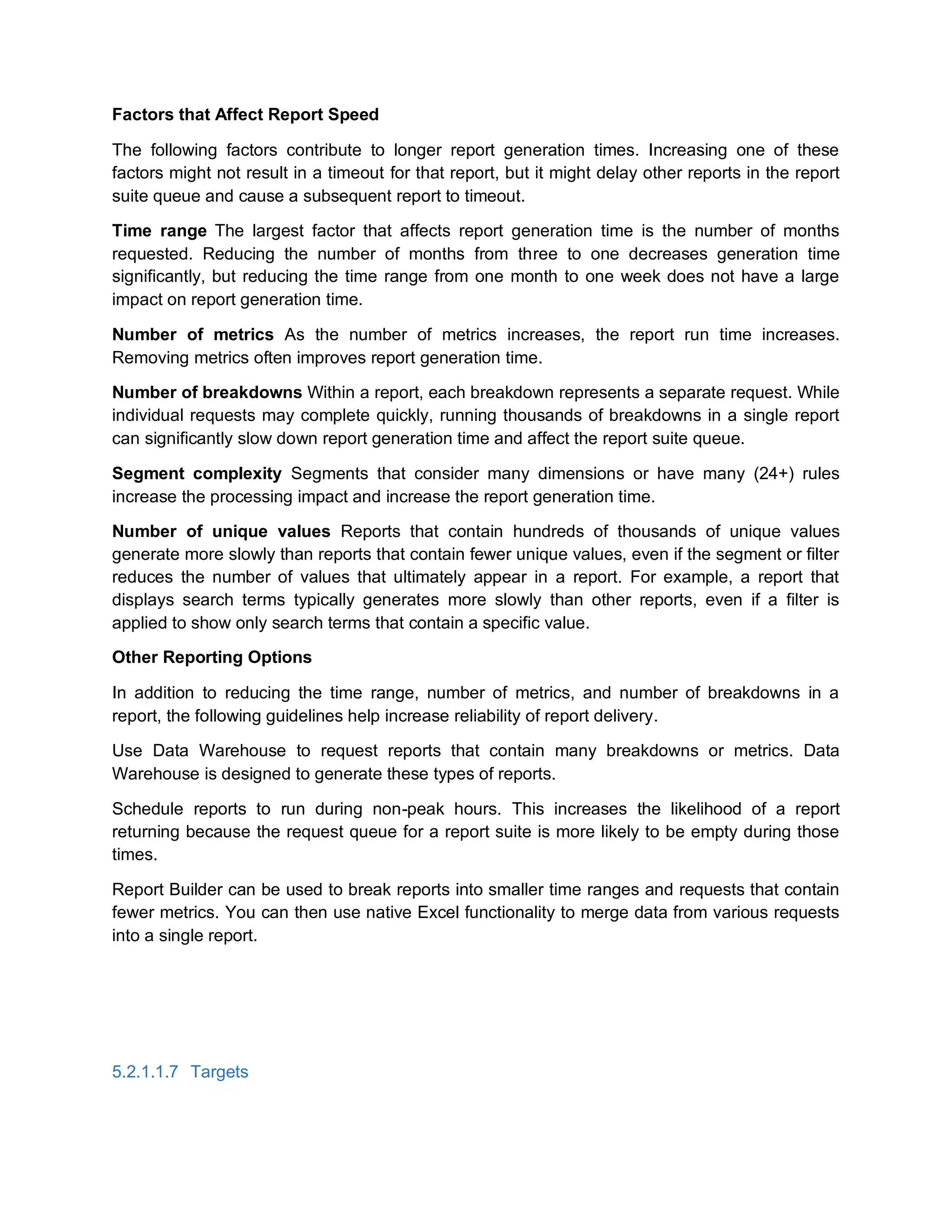 Factors that Affect Report Speed
The following factors contribute to longer report generation times. Increasing one of these
factors might not result in a timeout for that report, but it might delay other reports in the report
suite queue and cause a subsequent report to timeout.
Time range The largest factor that affects report generation time is the number of months
requested. Reducing the number of months from three to one decreases generation time
significantly, but reducing the time range from one month to one week does not have a large
impact on report generation time.
Number of metrics As the number of metrics increases, the report run time increases.
Removing metrics often improves report generation time.
Number of breakdowns Within a report, each breakdown represents a separate request. While
individual requests may complete quickly, running thousands of breakdowns in a single report
can significantly slow down report generation time and affect the report suite queue.
Segment complexity Segments that consider many dimensions or have many (24+) rules
increase the processing impact and increase the report generation time.
Number of unique values Reports that contain hundreds of thousands of unique values
generate more slowly than reports that contain fewer unique values, even if the segment or filter
reduces the number of values that ultimately appear in a report. For example, a report that
displays search terms typically generates more slowly than other reports, even if a filter is
applied to show only search terms that contain a specific value.
Other Reporting Options
In addition to reducing the time range, number of metrics, and number of breakdowns in a
report, the following guidelines help increase reliability of report delivery.
Use Data Warehouse to request reports that contain many breakdowns or metrics. Data
Warehouse is designed to generate these types of reports.
Schedule reports to run during non-peak hours. This increases the likelihood of a report
returning because the request queue for a report suite is more likely to be empty during those
times.
Report Builder can be used to break reports into smaller time ranges and requests that contain
fewer metrics. You can then use native Excel functionality to merge data from various requests
into a single report.
5.2.1.1.7 Targets
 