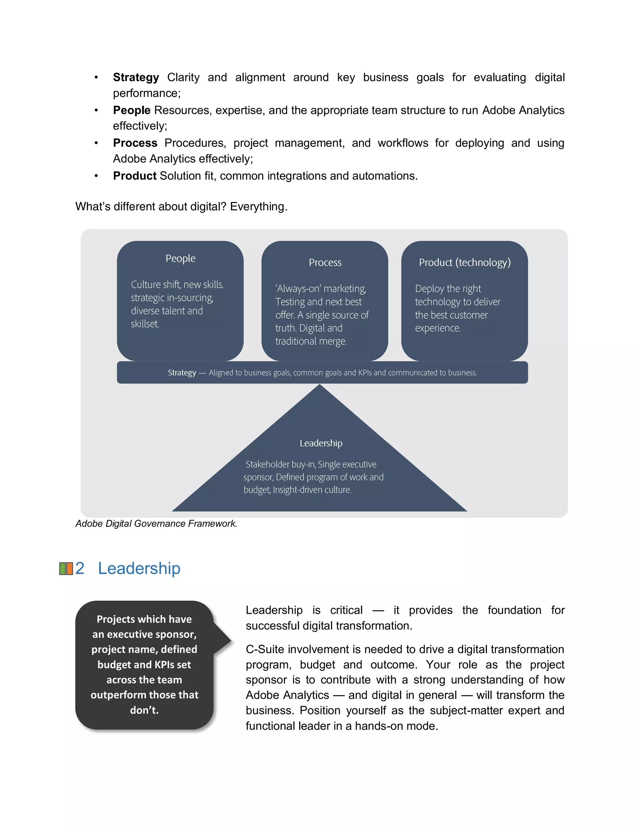 • Strategy Clarity and alignment around key business goals for evaluating digital
performance;
• People Resources, expertise, and the appropriate team structure to run Adobe Analytics
effectively;
• Process Procedures, project management, and workflows for deploying and using
Adobe Analytics effectively;
• Product Solution fit, common integrations and automations.
What’s different about digital? Everything.
Adobe Digital Governance Framework.
2 Leadership
Leadership is critical — it provides the foundation for
successful digital transformation.
C-Suite involvement is needed to drive a digital transformation
program, budget and outcome. Your role as the project
sponsor is to contribute with a strong understanding of how
Adobe Analytics — and digital in general — will transform the
business. Position yourself as the subject-matter expert and
functional leader in a hands-on mode.
Projects which have
an executive sponsor,
project name, defined
budget and KPIs set
across the team
outperform those that
don’t.
 