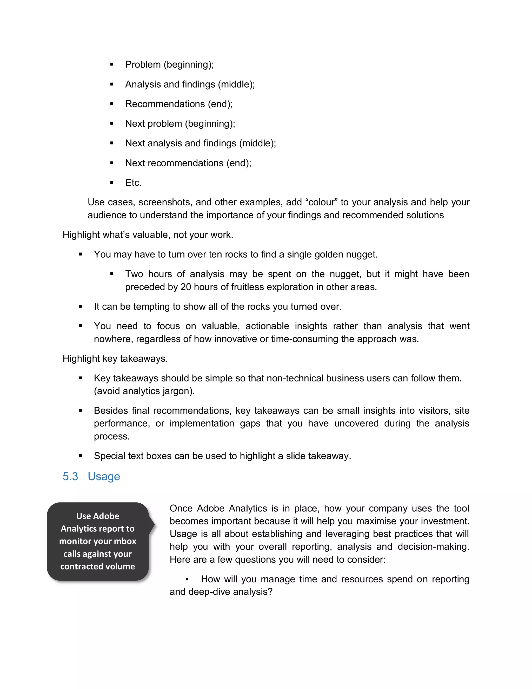  Problem (beginning);
 Analysis and findings (middle);
 Recommendations (end);
 Next problem (beginning);
 Next analysis and findings (middle);
 Next recommendations (end);
 Etc.
Use cases, screenshots, and other examples, add “colour” to your analysis and help your
audience to understand the importance of your findings and recommended solutions
Highlight what’s valuable, not your work.
 You may have to turn over ten rocks to find a single golden nugget.
 Two hours of analysis may be spent on the nugget, but it might have been
preceded by 20 hours of fruitless exploration in other areas.
 It can be tempting to show all of the rocks you turned over.
 You need to focus on valuable, actionable insights rather than analysis that went
nowhere, regardless of how innovative or time-consuming the approach was.
Highlight key takeaways.
 Key takeaways should be simple so that non-technical business users can follow them.
(avoid analytics jargon).
 Besides final recommendations, key takeaways can be small insights into visitors, site
performance, or implementation gaps that you have uncovered during the analysis
process.
 Special text boxes can be used to highlight a slide takeaway.
5.3 Usage
Once Adobe Analytics is in place, how your company uses the tool
becomes important because it will help you maximise your investment.
Usage is all about establishing and leveraging best practices that will
help you with your overall reporting, analysis and decision-making.
Here are a few questions you will need to consider:
• How will you manage time and resources spend on reporting
and deep-dive analysis?
Use Adobe
Analytics report to
monitor your mbox
calls against your
contracted volume
 