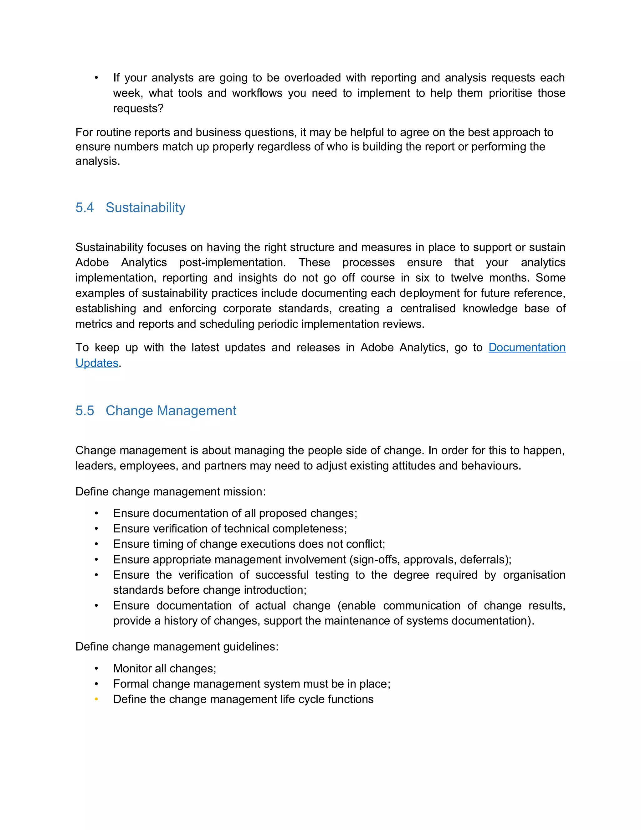 • If your analysts are going to be overloaded with reporting and analysis requests each
week, what tools and workflows you need to implement to help them prioritise those
requests?
For routine reports and business questions, it may be helpful to agree on the best approach to
ensure numbers match up properly regardless of who is building the report or performing the
analysis.
5.4 Sustainability
Sustainability focuses on having the right structure and measures in place to support or sustain
Adobe Analytics post-implementation. These processes ensure that your analytics
implementation, reporting and insights do not go off course in six to twelve months. Some
examples of sustainability practices include documenting each deployment for future reference,
establishing and enforcing corporate standards, creating a centralised knowledge base of
metrics and reports and scheduling periodic implementation reviews.
To keep up with the latest updates and releases in Adobe Analytics, go to Documentation
Updates.
5.5 Change Management
Change management is about managing the people side of change. In order for this to happen,
leaders, employees, and partners may need to adjust existing attitudes and behaviours.
Define change management mission:
• Ensure documentation of all proposed changes;
• Ensure verification of technical completeness;
• Ensure timing of change executions does not conflict;
• Ensure appropriate management involvement (sign-offs, approvals, deferrals);
• Ensure the verification of successful testing to the degree required by organisation
standards before change introduction;
• Ensure documentation of actual change (enable communication of change results,
provide a history of changes, support the maintenance of systems documentation).
Define change management guidelines:
• Monitor all changes;
• Formal change management system must be in place;
• Define the change management life cycle functions
 