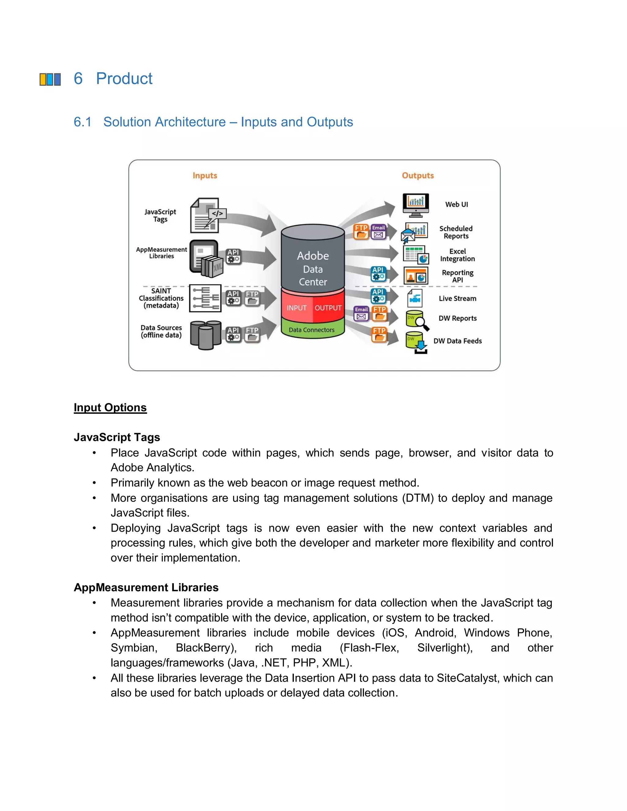 6 Product
6.1 Solution Architecture – Inputs and Outputs
Input Options
JavaScript Tags
• Place JavaScript code within pages, which sends page, browser, and visitor data to
Adobe Analytics.
• Primarily known as the web beacon or image request method.
• More organisations are using tag management solutions (DTM) to deploy and manage
JavaScript files.
• Deploying JavaScript tags is now even easier with the new context variables and
processing rules, which give both the developer and marketer more flexibility and control
over their implementation.
AppMeasurement Libraries
• Measurement libraries provide a mechanism for data collection when the JavaScript tag
method isn’t compatible with the device, application, or system to be tracked.
• AppMeasurement libraries include mobile devices (iOS, Android, Windows Phone,
Symbian, BlackBerry), rich media (Flash-Flex, Silverlight), and other
languages/frameworks (Java, .NET, PHP, XML).
• All these libraries leverage the Data Insertion API to pass data to SiteCatalyst, which can
also be used for batch uploads or delayed data collection.
 