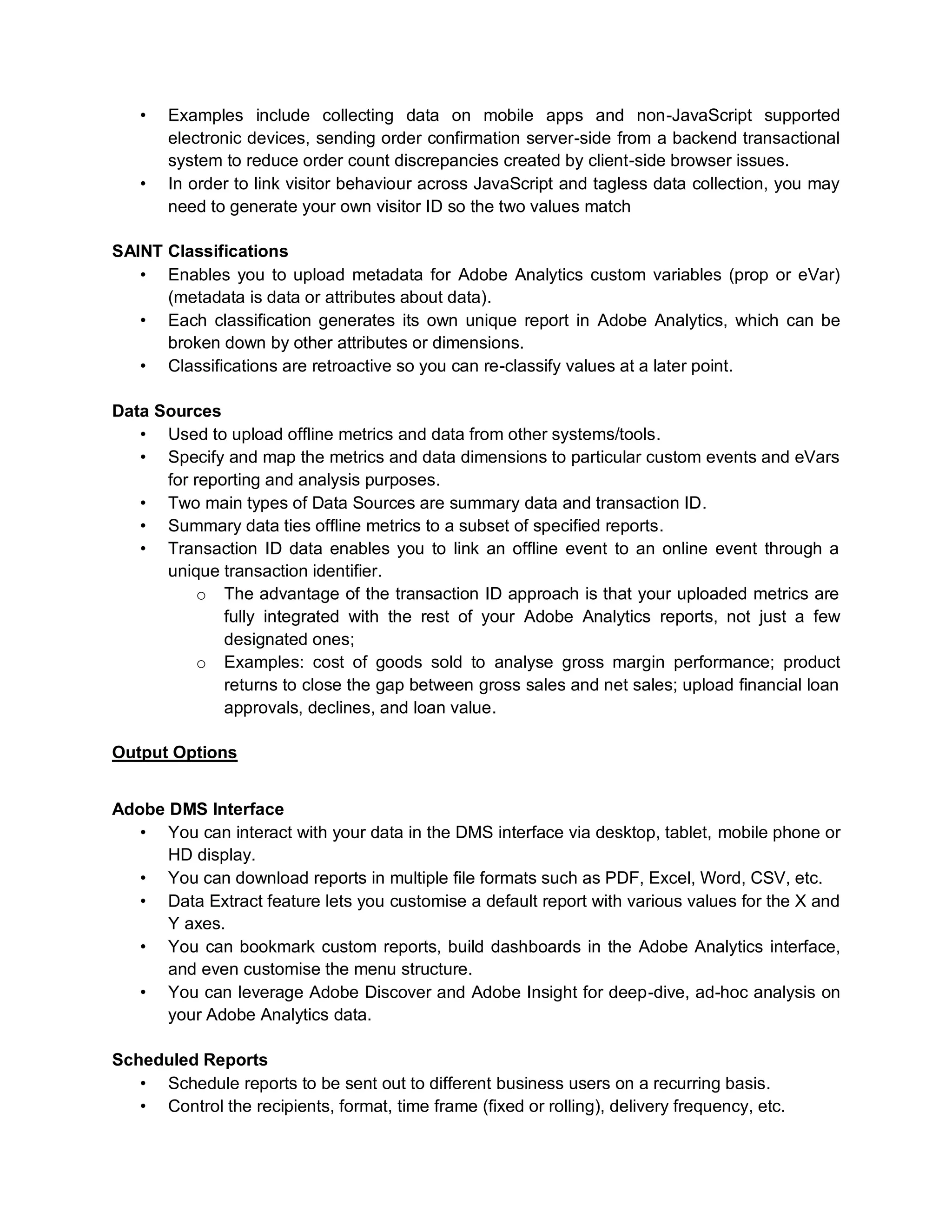• Examples include collecting data on mobile apps and non-JavaScript supported
electronic devices, sending order confirmation server-side from a backend transactional
system to reduce order count discrepancies created by client-side browser issues.
• In order to link visitor behaviour across JavaScript and tagless data collection, you may
need to generate your own visitor ID so the two values match
SAINT Classifications
• Enables you to upload metadata for Adobe Analytics custom variables (prop or eVar)
(metadata is data or attributes about data).
• Each classification generates its own unique report in Adobe Analytics, which can be
broken down by other attributes or dimensions.
• Classifications are retroactive so you can re-classify values at a later point.
Data Sources
• Used to upload offline metrics and data from other systems/tools.
• Specify and map the metrics and data dimensions to particular custom events and eVars
for reporting and analysis purposes.
• Two main types of Data Sources are summary data and transaction ID.
• Summary data ties offline metrics to a subset of specified reports.
• Transaction ID data enables you to link an offline event to an online event through a
unique transaction identifier.
o The advantage of the transaction ID approach is that your uploaded metrics are
fully integrated with the rest of your Adobe Analytics reports, not just a few
designated ones;
o Examples: cost of goods sold to analyse gross margin performance; product
returns to close the gap between gross sales and net sales; upload financial loan
approvals, declines, and loan value.
Output Options
Adobe DMS Interface
• You can interact with your data in the DMS interface via desktop, tablet, mobile phone or
HD display.
• You can download reports in multiple file formats such as PDF, Excel, Word, CSV, etc.
• Data Extract feature lets you customise a default report with various values for the X and
Y axes.
• You can bookmark custom reports, build dashboards in the Adobe Analytics interface,
and even customise the menu structure.
• You can leverage Adobe Discover and Adobe Insight for deep-dive, ad-hoc analysis on
your Adobe Analytics data.
Scheduled Reports
• Schedule reports to be sent out to different business users on a recurring basis.
• Control the recipients, format, time frame (fixed or rolling), delivery frequency, etc.
 