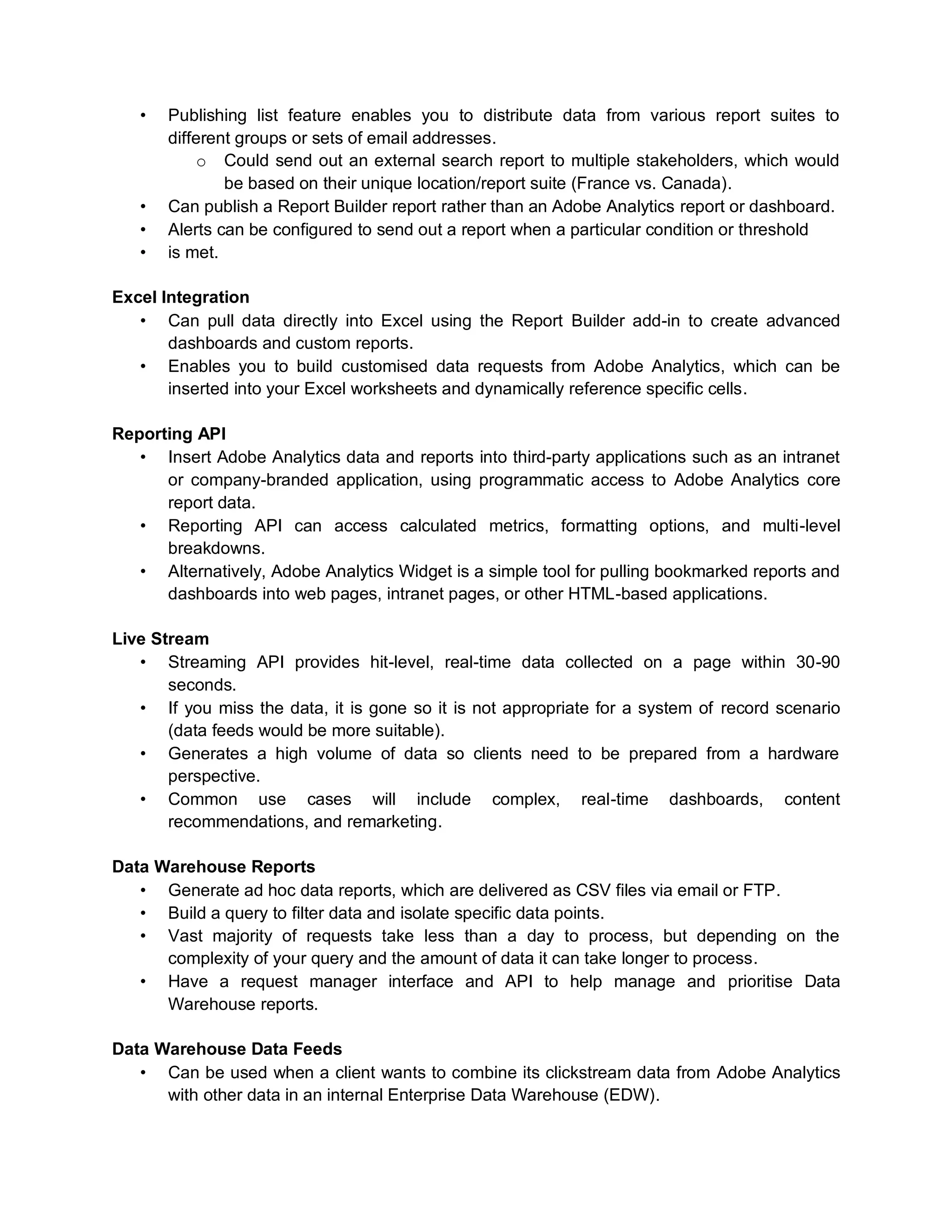 • Publishing list feature enables you to distribute data from various report suites to
different groups or sets of email addresses.
o Could send out an external search report to multiple stakeholders, which would
be based on their unique location/report suite (France vs. Canada).
• Can publish a Report Builder report rather than an Adobe Analytics report or dashboard.
• Alerts can be configured to send out a report when a particular condition or threshold
• is met.
Excel Integration
• Can pull data directly into Excel using the Report Builder add-in to create advanced
dashboards and custom reports.
• Enables you to build customised data requests from Adobe Analytics, which can be
inserted into your Excel worksheets and dynamically reference specific cells.
Reporting API
• Insert Adobe Analytics data and reports into third-party applications such as an intranet
or company-branded application, using programmatic access to Adobe Analytics core
report data.
• Reporting API can access calculated metrics, formatting options, and multi-level
breakdowns.
• Alternatively, Adobe Analytics Widget is a simple tool for pulling bookmarked reports and
dashboards into web pages, intranet pages, or other HTML-based applications.
Live Stream
• Streaming API provides hit-level, real-time data collected on a page within 30-90
seconds.
• If you miss the data, it is gone so it is not appropriate for a system of record scenario
(data feeds would be more suitable).
• Generates a high volume of data so clients need to be prepared from a hardware
perspective.
• Common use cases will include complex, real-time dashboards, content
recommendations, and remarketing.
Data Warehouse Reports
• Generate ad hoc data reports, which are delivered as CSV files via email or FTP.
• Build a query to filter data and isolate specific data points.
• Vast majority of requests take less than a day to process, but depending on the
complexity of your query and the amount of data it can take longer to process.
• Have a request manager interface and API to help manage and prioritise Data
Warehouse reports.
Data Warehouse Data Feeds
• Can be used when a client wants to combine its clickstream data from Adobe Analytics
with other data in an internal Enterprise Data Warehouse (EDW).
 