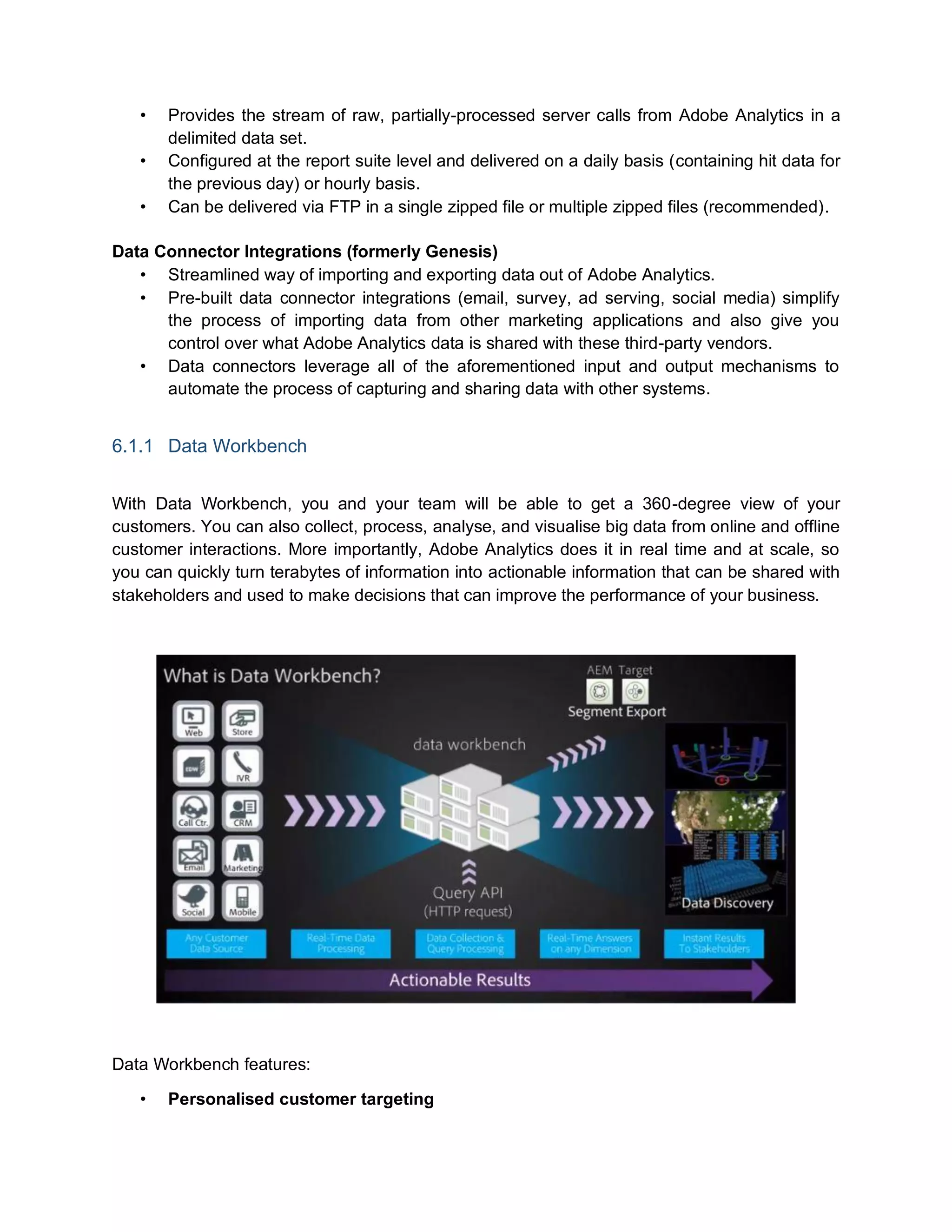 • Provides the stream of raw, partially-processed server calls from Adobe Analytics in a
delimited data set.
• Configured at the report suite level and delivered on a daily basis (containing hit data for
the previous day) or hourly basis.
• Can be delivered via FTP in a single zipped file or multiple zipped files (recommended).
Data Connector Integrations (formerly Genesis)
• Streamlined way of importing and exporting data out of Adobe Analytics.
• Pre-built data connector integrations (email, survey, ad serving, social media) simplify
the process of importing data from other marketing applications and also give you
control over what Adobe Analytics data is shared with these third-party vendors.
• Data connectors leverage all of the aforementioned input and output mechanisms to
automate the process of capturing and sharing data with other systems.
6.1.1 Data Workbench
With Data Workbench, you and your team will be able to get a 360-degree view of your
customers. You can also collect, process, analyse, and visualise big data from online and offline
customer interactions. More importantly, Adobe Analytics does it in real time and at scale, so
you can quickly turn terabytes of information into actionable information that can be shared with
stakeholders and used to make decisions that can improve the performance of your business.
Data Workbench features:
• Personalised customer targeting
 