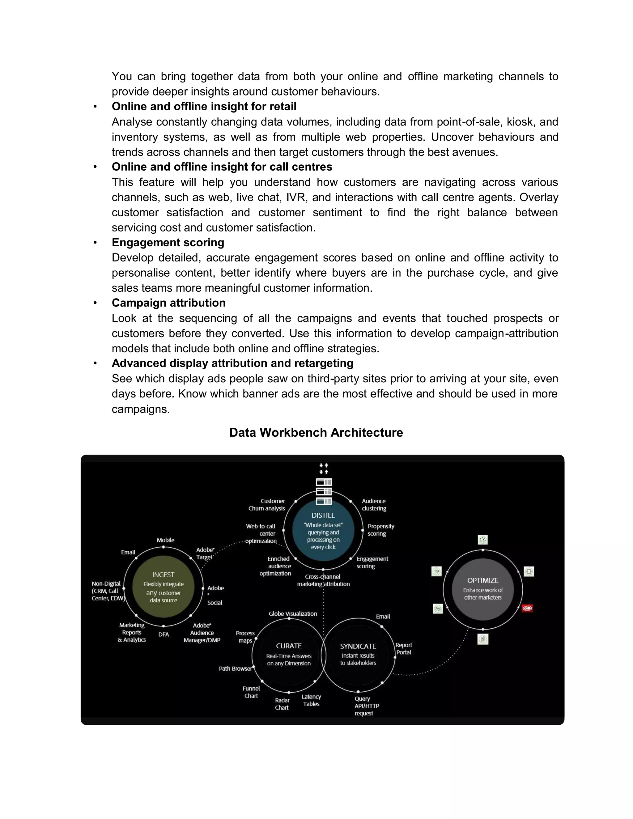 You can bring together data from both your online and offline marketing channels to
provide deeper insights around customer behaviours.
• Online and offline insight for retail
Analyse constantly changing data volumes, including data from point-of-sale, kiosk, and
inventory systems, as well as from multiple web properties. Uncover behaviours and
trends across channels and then target customers through the best avenues.
• Online and offline insight for call centres
This feature will help you understand how customers are navigating across various
channels, such as web, live chat, IVR, and interactions with call centre agents. Overlay
customer satisfaction and customer sentiment to find the right balance between
servicing cost and customer satisfaction.
• Engagement scoring
Develop detailed, accurate engagement scores based on online and offline activity to
personalise content, better identify where buyers are in the purchase cycle, and give
sales teams more meaningful customer information.
• Campaign attribution
Look at the sequencing of all the campaigns and events that touched prospects or
customers before they converted. Use this information to develop campaign-attribution
models that include both online and offline strategies.
• Advanced display attribution and retargeting
See which display ads people saw on third-party sites prior to arriving at your site, even
days before. Know which banner ads are the most effective and should be used in more
campaigns.
Data Workbench Architecture
 