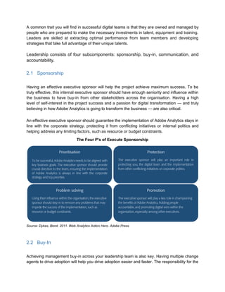 A common trait you will find in successful digital teams is that they are owned and managed by
people who are prepared to make the necessary investments in talent, equipment and training.
Leaders are skilled at extracting optimal performance from team members and developing
strategies that take full advantage of their unique talents.
Leadership consists of four subcomponents: sponsorship, buy-in, communication, and
accountability.
2.1 Sponsorship
Having an effective executive sponsor will help the project achieve maximum success. To be
truly effective, this internal executive sponsor should have enough seniority and influence within
the business to have buy-in from other stakeholders across the organisation. Having a high
level of self-interest in the project success and a passion for digital transformation — and truly
believing in how Adobe Analytics is going to transform the business — are also critical.
An effective executive sponsor should guarantee the implementation of Adobe Analytics stays in
line with the corporate strategy, protecting it from conflicting initiatives or internal politics and
helping address any limiting factors, such as resource or budget constraints.
The Four P's of Execute Sponsorship
Source: Dykes, Brent. 2011. Web Analytics Action Hero. Adobe Press.
2.2 Buy-In
Achieving management buy-in across your leadership team is also key. Having multiple change
agents to drive adoption will help you drive adoption easier and faster. The responsibility for the
 