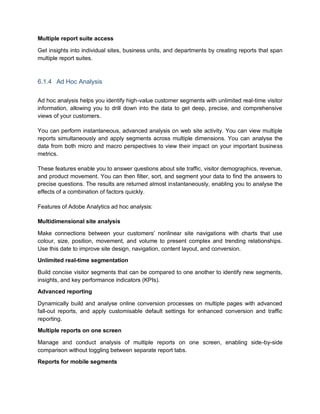 Multiple report suite access
Get insights into individual sites, business units, and departments by creating reports that span
multiple report suites.
6.1.4 Ad Hoc Analysis
Ad hoc analysis helps you identify high-value customer segments with unlimited real-time visitor
information, allowing you to drill down into the data to get deep, precise, and comprehensive
views of your customers.
You can perform instantaneous, advanced analysis on web site activity. You can view multiple
reports simultaneously and apply segments across multiple dimensions. You can analyse the
data from both micro and macro perspectives to view their impact on your important business
metrics.
These features enable you to answer questions about site traffic, visitor demographics, revenue,
and product movement. You can then filter, sort, and segment your data to find the answers to
precise questions. The results are returned almost instantaneously, enabling you to analyse the
effects of a combination of factors quickly.
Features of Adobe Analytics ad hoc analysis:
Multidimensional site analysis
Make connections between your customers’ nonlinear site navigations with charts that use
colour, size, position, movement, and volume to present complex and trending relationships.
Use this date to improve site design, navigation, content layout, and conversion.
Unlimited real-time segmentation
Build concise visitor segments that can be compared to one another to identify new segments,
insights, and key performance indicators (KPIs).
Advanced reporting
Dynamically build and analyse online conversion processes on multiple pages with advanced
fall-out reports, and apply customisable default settings for enhanced conversion and traffic
reporting.
Multiple reports on one screen
Manage and conduct analysis of multiple reports on one screen, enabling side-by-side
comparison without toggling between separate report tabs.
Reports for mobile segments
 