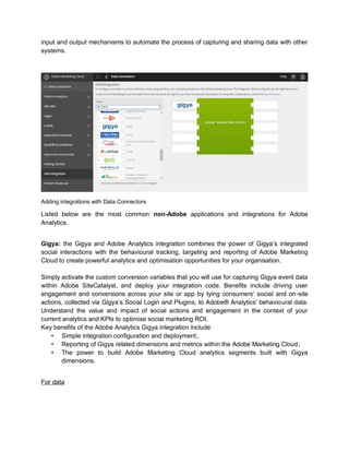 input and output mechanisms to automate the process of capturing and sharing data with other
systems.
Adding integrations with Data Connectors
Listed below are the most common non-Adobe applications and integrations for Adobe
Analytics.
Gigya: the Gigya and Adobe Analytics integration combines the power of Gigya’s integrated
social interactions with the behavioural tracking, targeting and reporting of Adobe Marketing
Cloud to create powerful analytics and optimisation opportunities for your organisation.
Simply activate the custom conversion variables that you will use for capturing Gigya event data
within Adobe SiteCatalyst, and deploy your integration code. Benefits include driving user
engagement and conversions across your site or app by tying consumers’ social and on-site
actions, collected via Gigya’s Social Login and Plugins, to Adobe® Analytics’ behavioural data.
Understand the value and impact of social actions and engagement in the context of your
current analytics and KPIs to optimise social marketing ROI.
Key benefits of the Adobe Analytics Gigya integration include:
• Simple integration configuration and deployment;.
• Reporting of Gigya related dimensions and metrics within the Adobe Marketing Cloud;
• The power to build Adobe Marketing Cloud analytics segments built with Gigya
dimensions.
For data
 
