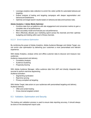 • Leverage analytics data collection to enrich the visitor profile for automated behavioural
targeting.
• Extend analysis of testing and targeting campaigns with deeper segmentation and
behavioural breakdowns.
• Optimise and target search results based on behavioural data and business rules.
Adobe Analytics + Adobe Media Optimizer
• Combine data from ad platforms with site engagement and conversion metrics to gain a
complete view of ad performance.
• More accurately model and forecast your ad performance.
• More effectively allocate your marketing spend across the channels and then optimise
budgeting and bidding within each of those channels.
6.2.2.1 Enrich Audience Optimisation
By combining the power of Adobe Analytics, Adobe Audience Manager and Adobe Target, you
can enrich user optimisation by delivering your customers a more personalised and relevant
experience.
With Adobe Analytics, analyse online and offline customer data to discover and measure new
audiences.
Audience measurement and delivery:
• Correlation Analysis
• Audience Clustering
• Propensity Scoring
With Adobe Audience Manager, refine audience data from AAP and directly integrated data
sources to perform real-time segmenting.
Audience activation:
• Segmenting syndication
• Real-time syncing
• Privacy-compliant ad targeting
With Adobe Target, take action on your audiences with personalised targeting and delivery.
Audience delivery:
• Offer and content testing
• Cross channel targeted content
6.3 Validation, Optimisation and Security
The testing and validation process is used to ensure data reporting accuracy. It should always
be done on the development report suite.
 