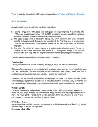 To go through the list and each of the step components go to Testing and Validation Process.
6.3.2 Optimisation
Analytics deployment is organised into three major steps.
1. Pasting a snippet of HTML code onto each page (or page template) of a web site. The
HTML code snippet is very small (400 to 1000 bytes) and contains JavaScript variables
and other identifiers that facilitate the data collection process.
2. The code snippet calls a JavaScript library file, which contains JavaScript functions
specific to Analytics used during metrics collection. If the Analytics code is implemented
correctly, the time required for the browser to execute the JavaScript library file is usually
negligible.
3. The library file makes an image request to an Adobe data collection server. The server
collects the data being submitted and returns a 1x1 transparent image to the visitor’s
browser. This third step adds an insignificant increment to the total page download time.
You can take additional steps to minimise Analytics overhead:
Page Naming
The pageName variable is used to identify each page that is tracked on the web site.
If the pageName variable is not populated with a defined value (such as Home), Analytics uses
the URL of the page. Because the page name is central to your reports, make sure that all
parties in your organisation agree on a strategy before you implement.
Depending on the content management system your site uses, it is helpful to add content
elements to your system that can be used to populate Analytics variables. Many companies find
that most Analytics variables can be populated from existing content management elements.
Variable Length
The length of Analytics variables can impact the size of the HTML code snippet, JavaScript
library file, and image request. If a customer has many variables that are long (60 characters or
more) the values can be replaced with shorter identifiers. Data classifications or VISTA rules
can be used to translate the identifiers to friendly names.
HTML Code Snippet
Many users have variables declared, but no value is assigned to the variable. Removing unused
variables helps to reduce the page size.
Javascript Library File
 