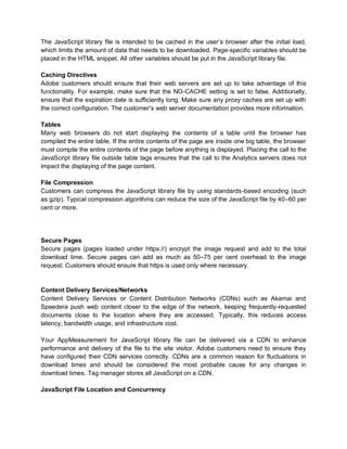 The JavaScript library file is intended to be cached in the user’s browser after the initial load,
which limits the amount of data that needs to be downloaded. Page-specific variables should be
placed in the HTML snippet. All other variables should be put in the JavaScript library file.
Caching Directives
Adobe customers should ensure that their web servers are set up to take advantage of this
functionality. For example, make sure that the NO-CACHE setting is set to false. Additionally,
ensure that the expiration date is sufficiently long. Make sure any proxy caches are set up with
the correct configuration. The customer’s web server documentation provides more information.
Tables
Many web browsers do not start displaying the contents of a table until the browser has
compiled the entire table. If the entire contents of the page are inside one big table, the browser
must compile the entire contents of the page before anything is displayed. Placing the call to the
JavaScript library file outside table tags ensures that the call to the Analytics servers does not
impact the displaying of the page content.
File Compression
Customers can compress the JavaScript library file by using standards-based encoding (such
as gzip). Typical compression algorithms can reduce the size of the JavaScript file by 40–60 per
cent or more.
Secure Pages
Secure pages (pages loaded under https://) encrypt the image request and add to the total
download time. Secure pages can add as much as 50–75 per cent overhead to the image
request. Customers should ensure that https is used only where necessary.
Content Delivery Services/Networks
Content Delivery Services or Content Distribution Networks (CDNs) such as Akamai and
Speedera push web content closer to the edge of the network, keeping frequently-requested
documents close to the location where they are accessed. Typically, this reduces access
latency, bandwidth usage, and infrastructure cost.
Your AppMeasurement for JavaScript library file can be delivered via a CDN to enhance
performance and delivery of the file to the site visitor. Adobe customers need to ensure they
have configured their CDN services correctly. CDNs are a common reason for fluctuations in
download times and should be considered the most probable cause for any changes in
download times. Tag manager stores all JavaScript on a CDN.
JavaScript File Location and Concurrency
 