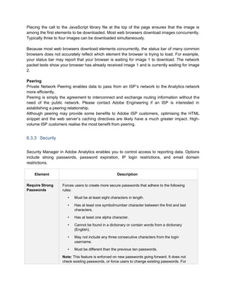 Placing the call to the JavaScript library file at the top of the page ensures that the image is
among the first elements to be downloaded. Most web browsers download images concurrently.
Typically three to four images can be downloaded simultaneously.
Because most web browsers download elements concurrently, the status bar of many common
browsers does not accurately reflect which element the browser is trying to load. For example,
your status bar may report that your browser is waiting for image 1 to download. The network
packet tests show your browser has already received image 1 and is currently waiting for image
2.
Peering
Private Network Peering enables data to pass from an ISP’s network to the Analytics network
more efficiently.
Peering is simply the agreement to interconnect and exchange routing information without the
need of the public network. Please contact Adobe Engineering if an ISP is interested in
establishing a peering relationship.
Although peering may provide some benefits to Adobe ISP customers, optimising the HTML
snippet and the web server’s caching directives are likely have a much greater impact. High-
volume ISP customers realise the most benefit from peering.
6.3.3 Security
Security Manager in Adobe Analytics enables you to control access to reporting data. Options
include strong passwords, password expiration, IP login restrictions, and email domain
restrictions.
Element Description
Require Strong
Passwords
Forces users to create more secure passwords that adhere to the following
rules:
• Must be at least eight characters in length.
• Has at least one symbol/number character between the first and last
characters.
• Has at least one alpha character.
• Cannot be found in a dictionary or contain words from a dictionary
(English).
• May not include any three consecutive characters from the login
username.
• Must be different than the previous ten passwords.
Note: This feature is enforced on new passwords going forward. It does not
check existing passwords, or force users to change existing passwords. For
 