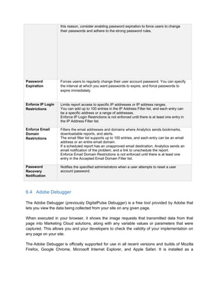 6.4 Adobe Debugger
The Adobe Debugger (previously DigitalPulse Debugger) is a free tool provided by Adobe that
lets you view the data being collected from your site on any given page.
When executed in your browser, it shows the image requests that transmitted data from that
page into Marketing Cloud solutions, along with any variable values or parameters that were
captured. This allows you and your developers to check the validity of your implementation on
any page on your site.
The Adobe Debugger is officially supported for use in all recent versions and builds of Mozilla
Firefox, Google Chrome, Microsoft Internet Explorer, and Apple Safari. It is installed as a
this reason, consider enabling password expiration to force users to change
their passwords and adhere to the strong password rules.
Password
Expiration
Forces users to regularly change their user account password. You can specify
the interval at which you want passwords to expire, and force passwords to
expire immediately.
Enforce IP Login
Restrictions
Limits report access to specific IP addresses or IP address ranges.
You can add up to 100 entries in the IP Address Filter list, and each entry can
be a specific address or a range of addresses.
Enforce IP Login Restrictions is not enforced until there is at least one entry in
the IP Address Filter list.
Enforce Email
Domain
Restrictions
Filters the email addresses and domains where Analytics sends bookmarks,
downloadable reports, and alerts.
The email filter list supports up to 100 entries, and each entry can be an email
address or an entire email domain.
If a scheduled report has an unapproved email destination, Analytics sends an
email notification of the problem, and a link to unschedule the report.
Enforce Email Domain Restrictions is not enforced until there is at least one
entry in the Accepted Email Domain Filter list.
Password
Recovery
Notification
Notifies the specified administrators when a user attempts to reset a user
account password.
 