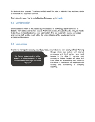 bookmark in your browser. Copy the provided JavaScript code to your clipboard and then create
a bookmark in a supported browser.
For instructions on how to install Adobe Debugger go to install.
6.5 Democratisation
Democratisation refers to the process by which access to technology rapidly continues to
become more accessible to more people. At an internal scale, the use of Adobe Analytics needs
to be slowly democratised across your organisation. This can be done by sharing knowledge
and training staff, and the result will be the better utilisation of the solution as internal
engagement increases.
6.6 User Access
In order to manage the security around your data, ensure that you have clearly defined Working
Groups which can include both internal
employees and third parties who need
access to the data to manage your
campaigns. Create buckets of users and
then create an accessibility map similar to
the below to understand the extent of their
visibility and accessibility of company
reporting.
Use the user usage reports in Adobe
Analytics to understand which of your
users most frequently login and those
who don’t
 
