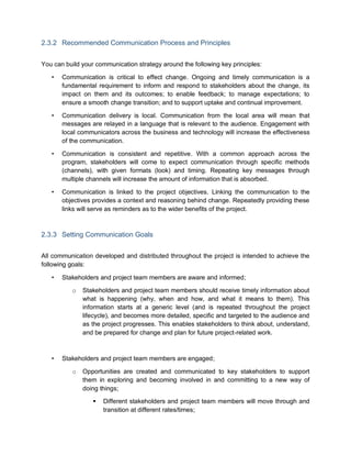 2.3.2 Recommended Communication Process and Principles
You can build your communication strategy around the following key principles:
• Communication is critical to effect change. Ongoing and timely communication is a
fundamental requirement to inform and respond to stakeholders about the change, its
impact on them and its outcomes; to enable feedback; to manage expectations; to
ensure a smooth change transition; and to support uptake and continual improvement.
• Communication delivery is local. Communication from the local area will mean that
messages are relayed in a language that is relevant to the audience. Engagement with
local communicators across the business and technology will increase the effectiveness
of the communication.
• Communication is consistent and repetitive. With a common approach across the
program, stakeholders will come to expect communication through specific methods
(channels), with given formats (look) and timing. Repeating key messages through
multiple channels will increase the amount of information that is absorbed.
• Communication is linked to the project objectives. Linking the communication to the
objectives provides a context and reasoning behind change. Repeatedly providing these
links will serve as reminders as to the wider benefits of the project.
2.3.3 Setting Communication Goals
All communication developed and distributed throughout the project is intended to achieve the
following goals:
• Stakeholders and project team members are aware and informed;
o Stakeholders and project team members should receive timely information about
what is happening (why, when and how, and what it means to them). This
information starts at a generic level (and is repeated throughout the project
lifecycle), and becomes more detailed, specific and targeted to the audience and
as the project progresses. This enables stakeholders to think about, understand,
and be prepared for change and plan for future project-related work.
• Stakeholders and project team members are engaged;
o Opportunities are created and communicated to key stakeholders to support
them in exploring and becoming involved in and committing to a new way of
doing things;
 Different stakeholders and project team members will move through and
transition at different rates/times;
 