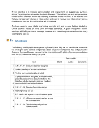 If your objective is to increase personalisation and engagement, we suggest you purchase
Adobe Target together with Adobe Audience Manager. This will help you test and personalise
content across channels as well as extending audiences across solutions. In the specific case
that you manage high volumes of video content and want to improve your video delivery across
channels and devices, Adobe Primetime will do the work.
Continue growing your digital marketing strength and add a new Adobe Marketing
Cloud solution based on what your business demands. A good integration across
solutions will help you make, manage, measure and monetise your content across every
channel and screen.
7 Checklists
The following lists highlight some specific high-level points; they are not meant to be exhaustive
but aim to give some pointers and provide a basis for your own checklists. You and your Adobe
Customer Success Manager can use the first checklist to qualify which of our recommendations
from this document have been put in place.
Responsible
Item Client Adobe Comments
1 7.1.1.1.1.1.1 Executive sponsor assigned
2 Stakeholder buy-in across the business
3 Testing communication plan created
4
A program name is assigned, a budget defined,
project success criteria documented and this
together with the executive sponsor has been
communicated across the business
5 7.1.1.1.1.1.2 Steering Committee set up
6 Working Group set up
7 KPI metrics set against current business goals
8
7.1.1.1.1.1.3 KPI metrics agreed and set across
the business units
9
7.1.1.1.1.1.4 Digital strategy aligned and
communicated
 