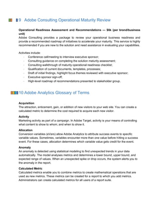 9 Adobe Consulting Operational Maturity Review
Operational Readiness Assessment and Recommendations — $6k (per brand/business
unit)
Adobe Consulting provides a package to review your operational business readiness and
provide a recommended roadmap of initiatives to accelerate your maturity. This service is highly
recommended if you are new to the solution and need assistance in evaluating your capabilities.
Activities include:
Conference call/meeting to interview executive sponsor;
Consulting guidance on completing the solution maturity assessment;
Consulting walkthrough of maturity operational readiness checklist;
Qualification of current documents, templates, processes;
Draft of initial findings, highlight focus themes reviewed with executive sponsor;
Executive sponsor sign-off;
High-level roadmap of recommendations presented to stakeholder group.
10 Adobe Analytics Glossary of Terms
Acquisition
The attraction, enticement, gain, or addition of new visitors to your web site. You can create a
calculated metric to determine the cost required to acquire each new visitor.
Activity
Marketing activity as part of a campaign. In Adobe Target, activity is your means of controlling
what content to show to whom, and when to show it.
Allocation
Conversion variables (eVars) allow Adobe Analytics to attribute success events to specific
variable values. Sometimes, variables encounter more than one value before hitting a success
event. For these cases, allocation determines which variable value gets credit for the event.
Anomaly
An anomaly is detected using statistical modeling to find unexpected trends in your data
automatically. The model analyses metrics and determines a lower bound, upper bound, and
expected range of values. When an unexpected spike or drop occurs, the system alerts you to
the anomaly in the report.
Calculated Metric
Calculated metrics enable you to combine metrics to create mathematical operations that are
used as new metrics. These metrics can be created for a report to which you add metrics.
Administrators can create calculated metrics for all users of a report suite.
 