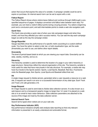 action that occurs that expires the value of a variable. A campaign variable could be set to
expire on purchase. An internal search term can be set to expire with a visit.
Fallout Report
The Fallout Report shows where visitors leave (fallout) and continue through (fallthrough) a pre-
specified sequence of pages. It displays conversion and fallout rates between each step. For
example, you can track a visitor's fallout points during a buying process. You select a beginning
point and a conclusion point, and add intermediate points to create a web site navigation path.
Gantt View
The Gantt view provides a quick view of when your site campaigns began and when they
ended, and how they affected your site’s success metrics. You can see the day each campaign
began as well as the day the campaign ended.
Gauge Reportlet
Gauge reportlets show the performance of a specific metric according to a custom-defined
scale. You have the option to select a dial, bar, or bulb visualisation type, set the scale
(thresholds) you wish to use, and define other report details.
Granularity
The level of period-based detail at which you are viewing your report data. Granularity can be
daily, weekly, monthly, and so on.
Hierarchy
The hierarchy variable is used to determine the location of a page in your site’s hierarchy or
page structure. Hierarchies reflect the natural organisation of the site. The hierarchy variable is
most useful for sites that have many levels in the site structure. For example, a media site may
have four levels to the Sports section: Sports, Local Sports, Baseball, Red Sox. If someone
visits the Baseball page, then Sports, Local Sports and Baseball reflect that visit.
Hit
A single image request to Adobe servers, generated when a user requests a resource on a web
site. A request can result in an error or a successful transmission of any data type. Each Track
and Track Link calk generates a hit.
Image Request
An image request is used to send data to Adobe data collection servers. It is also known as a
web beacon and is a transparent graphic image no larger than 1x1 pixel. It is placed on a web
site or in an email to track visitor behaviour. Data collection parameters are attached to the
source of the image and read by the data collection server.
Internal Search Term
Search terms typed when visitors are on your web site.
Key Performance Indicator (KPI)
Key performance indicators simplify web analysis data reporting so that only relevant
information is presented in an easily understood and actionable format.
 