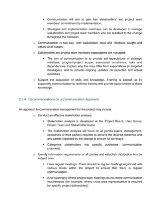  Communication will aim to gain key stakeholders’ and project team
members’ commitment by implementation;
 Strategies and implementation roadmaps can be developed to manage
stakeholders and project team members who are resistant to the change
throughout the transition.
o Communication is two-way, with stakeholder input and feedback sought and
valued at all stages;
o Stakeholders and project team members expectations are managed;
 The aim of communication is to provide set expectations of strategic
initiatives, program/project scope, associated constraints, risks and
dependencies. Explain why this may differ from expectations (in targeted
messages), and to provide ongoing updates on expected and actual
outcomes.
o Support the acquisition of skills and knowledge. Training is backed up by
supporting communication to reinforce training and provide opportunities to share
knowledge.
2.3.4 Recommendations on a Communication Approach
An approach to communication management for the project may include:
o Conduct an effective stakeholder analysis;
 Stakeholder analysis is developed at the Project Board, User Group,
Project Team and Stakeholder levels.
 The Stakeholder Analysis will focus on all parties (users, management,
executives or third parties) required to achieve the desired outcomes and
any parties impacted by the change to ensure full coverage.
 Categorise stakeholders into specific audiences (communication
channels).
o Identify information requirements of all parties and establish distribution lists by
subject area;
 Have regular meetings. There should be regular meetings organised with
various levels within the project to ensure that there is regular
communication.
 (Use sparingly) Where project team meetings do not meet communication
requirements (for example, where cross-area representation is required
for specific project deliverables):
 