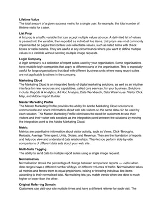 Lifetime Value
The total amount of a given success metric for a single user, for example, the total number of
lifetime visits for a user.
List Prop
A list prop is a traffic variable that can accept multiple values at once. A delimited list of values
is passed into the variable, then reported as individual line items. List props are most commonly
implemented on pages that contain user-selectable values, such as listed items with check
boxes or radio buttons. They are useful in any circumstance where you want to define multiple
values in a variable without sending multiple image requests.
Login Company
A login company is a collection of report suites used by your organisation. Some organisations
have multiple login companies that apply to different parts of the organisation. This is especially
useful for large organisations that deal with different business units where many report suites
are not applicable to others in the company.
Marketing Cloud
The Marketing Cloud is an integrated family of digital marketing solutions, as well as an intuitive
interface for new resources and capabilities, called core services, for your business. Solutions
include: Reports & Analytics, Ad Hoc Analysis, Data Workbench, Data Warehouse, Visitor Click
Map, and Adobe Report Builder.
Master Marketing Profile
The Master Marketing Profile provides the ability for Adobe Marketing Cloud solutions to
communicate and share information about web site visitors so the same data can be used by
each solution. The Master Marketing Profile eliminates the need for customers to use their
visitors and their visitor web sessions as the integration point between the solutions by moving
the integration point to the Adobe Marketing Cloud.
Metric
Metrics are quantitative information about visitor activity, such as Views, Click-Throughs,
Reloads, Average Time spent, Units, Orders, and Revenue. They are the foundation of reports
and help you view and understand data relationships. They let you perform side-by-side
comparisons of different data sets about your web site.
Multi-Suite Tagging
The ability to send data to multiple report suites using a single image request.
Normalisation
Normalisation shows the percentage of change between comparison reports — useful when
date ranges have a different number of days, or different volumes of traffic. Normalisation takes
all metrics and forces them to equal proportions, raising or lowering individual line items
according to their normalised total. Normalising lets you match trends when one date is much
higher or lower than the other.
Original Referring Domain
Customers can visit your site multiple times and have a different referrer for each visit. The
 