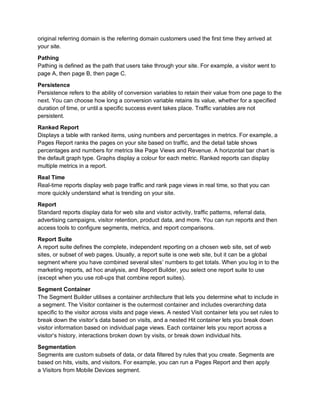 original referring domain is the referring domain customers used the first time they arrived at
your site.
Pathing
Pathing is defined as the path that users take through your site. For example, a visitor went to
page A, then page B, then page C.
Persistence
Persistence refers to the ability of conversion variables to retain their value from one page to the
next. You can choose how long a conversion variable retains its value, whether for a specified
duration of time, or until a specific success event takes place. Traffic variables are not
persistent.
Ranked Report
Displays a table with ranked items, using numbers and percentages in metrics. For example, a
Pages Report ranks the pages on your site based on traffic, and the detail table shows
percentages and numbers for metrics like Page Views and Revenue. A horizontal bar chart is
the default graph type. Graphs display a colour for each metric. Ranked reports can display
multiple metrics in a report.
Real Time
Real-time reports display web page traffic and rank page views in real time, so that you can
more quickly understand what is trending on your site.
Report
Standard reports display data for web site and visitor activity, traffic patterns, referral data,
advertising campaigns, visitor retention, product data, and more. You can run reports and then
access tools to configure segments, metrics, and report comparisons.
Report Suite
A report suite defines the complete, independent reporting on a chosen web site, set of web
sites, or subset of web pages. Usually, a report suite is one web site, but it can be a global
segment where you have combined several sites’ numbers to get totals. When you log in to the
marketing reports, ad hoc analysis, and Report Builder, you select one report suite to use
(except when you use roll-ups that combine report suites).
Segment Container
The Segment Builder utilises a container architecture that lets you determine what to include in
a segment. The Visitor container is the outermost container and includes overarching data
specific to the visitor across visits and page views. A nested Visit container lets you set rules to
break down the visitor’s data based on visits, and a nested Hit container lets you break down
visitor information based on individual page views. Each container lets you report across a
visitor’s history, interactions broken down by visits, or break down individual hits.
Segmentation
Segments are custom subsets of data, or data filtered by rules that you create. Segments are
based on hits, visits, and visitors. For example, you can run a Pages Report and then apply
a Visitors from Mobile Devices segment.
 