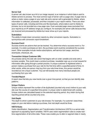 Server Call
A server call, also known as a hit or an image request, is an instance in which data is sent to
Adobe servers to process. The most common type of server call is a page view. A page view is
where a visitor views a page on your web site and a server call is generated to Adobe, where
information is collected, processed, and then included in your report metrics. There are other
types of server calls, including exit links and file downloads, where data is sent to Adobe to
process, but is not recorded as a new page view. Even excluded page views (excluded from
your reports by an IP address range you configure, for example) are server calls because they
are received and processed by Adobe but never show up in your reports.
Subrelation
The ability to break down conversion reports by other conversion reports. Subrelation is
synonymous with conversion report breakdown.
Success Event
Success events are actions that can be tracked. You determine what a success event is. For
example, if a visitor purchases an item, the purchase event could be considered the success
event. Other examples include media subscriptions, self-service tool usage, searches,
downloads, checkouts, etc.
Transaction Unique Customer URL
Any process set by the web site owner that begins with an order variable and ends with a
success variable. This could mean a product purchase, newsletter sign-up or e-mail request for
information after going through a preset process. A unique customer is registered when a
person makes a purchase from your site for the first time within a specified period of time. In
other words, while one person may buy from your site three times, this person would be
recorded as one unique customer. You can tell exactly how many individual people are
purchasing from your site.
Trended Report
A report view that lets you view trends over a given time period, so that you can identify data
patterns.
Unique Visitors
Unique visitors represent the number of de-duplicated (counted only once) visitors to your web
site over the course of a specified time period. A unique visitor is determined with cookies.
Unique visitors are calculated based on the selected reporting period. Any visitor during that
reporting period will be counted only once.
Visit Depth
The depth to which customers to your site browse. For example, if a customer views three
pages on your site before making a purchase, that visit depth would be three.
VISTA Rules
Visitor Identification, Segmentation and Transformation Architecture (VISTA) is a server-side
approach to populating report variables. VISTA uses visitor segmentation rules to create real-
time segmentation of all online data. These rules enable you to alter or segment data in nearly
 