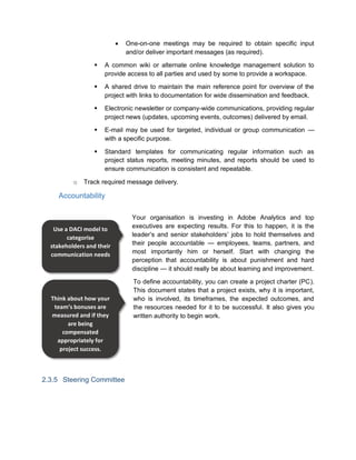  One-on-one meetings may be required to obtain specific input
and/or deliver important messages (as required).
 A common wiki or alternate online knowledge management solution to
provide access to all parties and used by some to provide a workspace.
 A shared drive to maintain the main reference point for overview of the
project with links to documentation for wide dissemination and feedback.
 Electronic newsletter or company-wide communications, providing regular
project news (updates, upcoming events, outcomes) delivered by email.
 E-mail may be used for targeted, individual or group communication —
with a specific purpose.
 Standard templates for communicating regular information such as
project status reports, meeting minutes, and reports should be used to
ensure communication is consistent and repeatable.
o Track required message delivery.
Accountability
Your organisation is investing in Adobe Analytics and top
executives are expecting results. For this to happen, it is the
leader’s and senior stakeholders’ jobs to hold themselves and
their people accountable — employees, teams, partners, and
most importantly him or herself. Start with changing the
perception that accountability is about punishment and hard
discipline — it should really be about learning and improvement.
To define accountability, you can create a project charter (PC).
This document states that a project exists, why it is important,
who is involved, its timeframes, the expected outcomes, and
the resources needed for it to be successful. It also gives you
written authority to begin work.
2.3.5 Steering Committee
Use a DACI model to
categorise
stakeholders and their
communication needs
Think about how your
team’s bonuses are
measured and if they
are being
compensated
appropriately for
project success.
 
