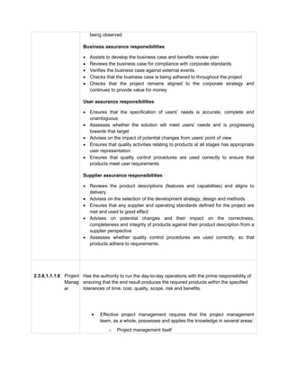 being observed
Business assurance responsibilities
 Assists to develop the business case and benefits review plan
 Reviews the business case for compliance with corporate standards
 Verifies the business case against external events
 Checks that the business case is being adhered to throughout the project
 Checks that the project remains aligned to the corporate strategy and
continues to provide value for money
User assurance responsibilities
 Ensures that the specification of users’ needs is accurate, complete and
unambiguous
 Assesses whether the solution will meet users’ needs and is progressing
towards that target
 Advises on the impact of potential changes from users’ point of view
 Ensures that quality activities relating to products at all stages has appropriate
user representation
 Ensures that quality control procedures are used correctly to ensure that
products meet user requirements
Supplier assurance responsibilities
 Reviews the product descriptions (features and capabilities) and aligns to
delivery
 Advises on the selection of the development strategy, design and methods
 Ensures that any supplier and operating standards defined for the project are
met and used to good effect
 Advises on potential changes and their impact on the correctness,
completeness and integrity of products against their product description from a
supplier perspective
 Assesses whether quality control procedures are used correctly, so that
products adhere to requirements.
2.3.6.1.1.1.6 Project
Manag
er
2.3.6.1.1.1.7 Has the authority to run the day-to-day operations with the prime responsibility of
ensuring that the end result produces the required products within the specified
tolerances of time, cost, quality, scope, risk and benefits.
 Effective project management requires that the project management
team, as a whole, possesses and applies the knowledge in several areas:
o Project management itself
 